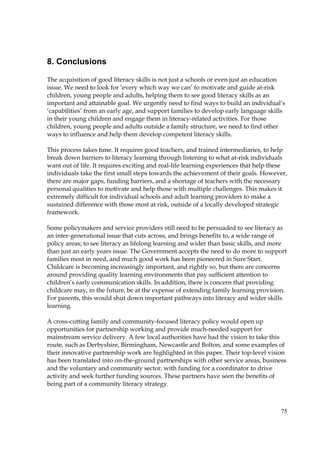75
8. Conclusions
The acquisition of good literacy skills is not just a schools or even just an education
issue. We need to look for ‘every which way we can’ to motivate and guide at-risk
children, young people and adults, helping them to see good literacy skills as an
important and attainable goal. We urgently need to find ways to build an individual’s
‘capabilities’ from an early age, and support families to develop early language skills
in their young children and engage them in literacy-related activities. For those
children, young people and adults outside a family structure, we need to find other
ways to influence and help them develop competent literacy skills.
This process takes time. It requires good teachers, and trained intermediaries, to help
break down barriers to literacy learning through listening to what at-risk individuals
want out of life. It requires exciting and real-life learning experiences that help these
individuals take the first small steps towards the achievement of their goals. However,
there are major gaps, funding barriers, and a shortage of teachers with the necessary
personal qualities to motivate and help those with multiple challenges. This makes it
extremely difficult for individual schools and adult learning providers to make a
sustained difference with those most at risk, outside of a locally developed strategic
framework.
Some policymakers and service providers still need to be persuaded to see literacy as
an inter-generational issue that cuts across, and brings benefits to, a wide range of
policy areas; to see literacy as lifelong learning and wider than basic skills, and more
than just an early years issue. The Government accepts the need to do more to support
families most in need, and much good work has been pioneered in Sure Start.
Childcare is becoming increasingly important, and rightly so, but there are concerns
around providing quality learning environments that pay sufficient attention to
children’s early communication skills. In addition, there is concern that providing
childcare may, in the future, be at the expense of extending family learning provision.
For parents, this would shut down important pathways into literacy and wider skills
learning.
A cross-cutting family and community-focused literacy policy would open up
opportunities for partnership working and provide much-needed support for
mainstream service delivery. A few local authorities have had the vision to take this
route, such as Derbyshire, Birmingham, Newcastle and Bolton, and some examples of
their innovative partnership work are highlighted in this paper. Their top-level vision
has been translated into on-the-ground partnerships with other service areas, business
and the voluntary and community sector, with funding for a coordinator to drive
activity and seek further funding sources. These partners have seen the benefits of
being part of a community literacy strategy.
 