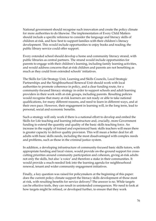 76
National government should recognise such innovation and create the policy climate
for more authorities to do likewise. The implementation of Every Child Matters
should include a specific reference to consider the language and literacy skills of
children at risk, and how best to support families with their children’s literacy
development. This would include opportunities to enjoy books and reading; the
public library service could offer support.
Every extended school should develop a home and community literacy strand, with
public libraries as central partners. The strand would include opportunities for
parents to engage with their children’s learning, including family learning activities,
and would address concerns that at-risk children and parents are not benefiting as
much as they could from extended schools’ initiatives.
The Skills for Life Strategy Unit, Learning and Skills Councils, Local Strategic
Partnerships and the Neighbourhood Renewal Unit should work with local
authorities to promote coherence in policy, and a clear funding route, for a
community-focused literacy strategy in order to support schools and adult learning
providers in their work with at-risk groups, including parents. Resulting policies
would recognise that many at-risk learners are not ready or able to take national
qualifications, for many different reasons, and need to learn in different ways, and at
their own pace. However, their engagement in learning will, in the long term, lead to
personal, social and economic benefits.
Such a strategy will only work if there is a national effort to develop and embed the
Skills for Life teaching and learning infrastructure and, crucially, more Government
funding to extend the quantity and quality of the basic skills teaching force. An
increase in the supply of trained and experienced basic skills teachers will mean there
is greater capacity to deliver quality provision. This will mean a better deal for all
adults with basic skills needs, including the most disadvantaged with complex needs
and problems, such as those in the criminal justice system.
In addition, a developing infrastructure of community-focused basic skills tutors, with
appropriate funding and local vision, would provide on-the-ground support for cross-
cutting priorities around community participation and cohesion, giving at-risk adults
not only the skills, but also ‘a voice’ and therefore a stake in their communities. It
would provide a much-needed link into the learning agenda for neighbourhood
renewal, tenant and wider community engagement initiatives.
Finally, a key question was raised for policymakers at the beginning of this paper:
does the current policy climate support the literacy skills development of those most
at risk, with resulting benefits for service delivery? The answer is no. While targets
can be effective tools, they can result in unintended consequences. We need to look at
how targets might be refined, or developed further, to ensure that they work
 