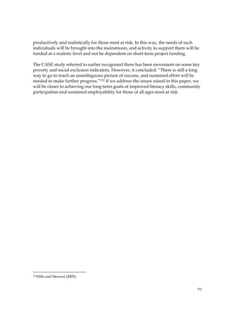 77
productively and realistically for those most at risk. In this way, the needs of such
individuals will be brought into the mainstream, and activity to support them will be
funded at a realistic level and not be dependent on short-term project funding.
The CASE study referred to earlier recognised there has been movement on some key
poverty and social exclusion indicators. However, it concluded: “There is still a long
way to go to reach an unambiguous picture of success, and sustained effort will be
needed to make further progress.”153 If we address the issues raised in this paper, we
will be closer to achieving our long-term goals of improved literacy skills, community
participation and sustained employability for those of all ages most at risk.
153Hills and Stewart (2005).
 