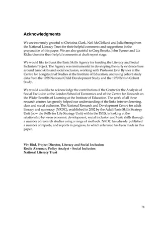 78
Acknowledgments
We are extremely grateful to Christina Clark, Neil McClelland and Julia Strong from
the National Literacy Trust for their helpful comments and suggestions in the
preparation of this paper. We are also grateful to Greg Brooks, John Bynner and Liz
Richardson for their helpful comments at draft report stage.
We would like to thank the Basic Skills Agency for funding the Literacy and Social
Inclusion Project. The Agency was instrumental in developing the early evidence base
around basic skills and social exclusion, working with Professor John Bynner at the
Centre for Longitudinal Studies at the Institute of Education, and using cohort study
data from the 1958 National Child Development Study and the 1970 British Cohort
Study.
We would also like to acknowledge the contribution of the Centre for the Analysis of
Social Exclusion at the London School of Economics and of the Centre for Research on
the Wider Benefits of Learning at the Institute of Education. The work of all three
research centres has greatly helped our understanding of the links between learning,
class and social exclusion. The National Research and Development Centre for adult
literacy and numeracy (NRDC), established in 2002 by the Adult Basic Skills Strategy
Unit (now the Skills for Life Strategy Unit) within the DfES, is looking at the
relationship between economic development, social inclusion and basic skills through
a number of research studies using a range of methods. NRDC has already published
a number of reports, and reports in progress, to which reference has been made in this
paper.
Viv Bird, Project Director, Literacy and Social Inclusion
Rodie Akerman, Policy Analyst – Social Inclusion
National Literacy Trust
 
