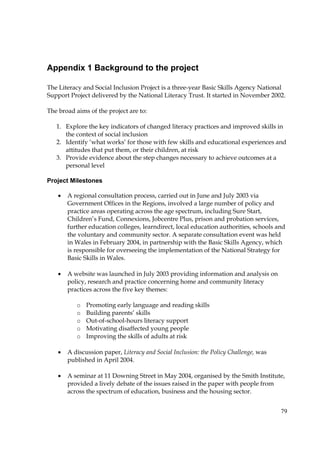79
Appendix 1 Background to the project
The Literacy and Social Inclusion Project is a three-year Basic Skills Agency National
Support Project delivered by the National Literacy Trust. It started in November 2002.
The broad aims of the project are to:
1. Explore the key indicators of changed literacy practices and improved skills in
the context of social inclusion
2. Identify ‘what works’ for those with few skills and educational experiences and
attitudes that put them, or their children, at risk
3. Provide evidence about the step changes necessary to achieve outcomes at a
personal level
Project Milestones
• A regional consultation process, carried out in June and July 2003 via
Government Offices in the Regions, involved a large number of policy and
practice areas operating across the age spectrum, including Sure Start,
Children’s Fund, Connexions, Jobcentre Plus, prison and probation services,
further education colleges, learndirect, local education authorities, schools and
the voluntary and community sector. A separate consultation event was held
in Wales in February 2004, in partnership with the Basic Skills Agency, which
is responsible for overseeing the implementation of the National Strategy for
Basic Skills in Wales.
• A website was launched in July 2003 providing information and analysis on
policy, research and practice concerning home and community literacy
practices across the five key themes:
o Promoting early language and reading skills
o Building parents’ skills
o Out-of-school-hours literacy support
o Motivating disaffected young people
o Improving the skills of adults at risk
• A discussion paper, Literacy and Social Inclusion: the Policy Challenge, was
published in April 2004.
• A seminar at 11 Downing Street in May 2004, organised by the Smith Institute,
provided a lively debate of the issues raised in the paper with people from
across the spectrum of education, business and the housing sector.
 