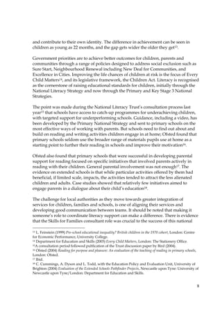 8
and contribute to their own identity. The difference in achievement can be seen in
children as young as 22 months, and the gap gets wider the older they get13.
Government priorities are to achieve better outcomes for children, parents and
communities through a range of policies designed to address social exclusion such as
Sure Start, Neighbourhood Renewal including New Deal for Communities, and
Excellence in Cities. Improving the life chances of children at risk is the focus of Every
Child Matters14, and its legislative framework, the Children Act. Literacy is recognised
as the cornerstone of raising educational standards for children, initially through the
National Literacy Strategy and now through the Primary and Key Stage 3 National
Strategies.
The point was made during the National Literacy Trust’s consultation process last
year15 that schools have access to catch-up programmes for underachieving children,
with targeted support for underperforming schools. Guidance, including a video, has
been developed by the Primary National Strategy and sent to primary schools on the
most effective ways of working with parents. But schools need to find out about and
build on reading and writing activities children engage in at home; Ofsted found that
primary schools seldom use the broader range of materials pupils use at home as a
starting point to further their reading in schools and improve their motivation16.
Ofsted also found that primary schools that were successful in developing parental
support for reading focused on specific initiatives that involved parents actively in
reading with their children. General parental involvement was not enough17. The
evidence on extended schools is that while particular activities offered by them had
beneficial, if limited scale, impacts, the activities tended to attract the less alienated
children and adults. Case studies showed that relatively few initiatives aimed to
engage parents in a dialogue about their child’s education18.
The challenge for local authorities as they move towards greater integration of
services for children, families and schools, is one of aligning their services and
developing good communication between teams. It should be noted that making it
someone’s role to coordinate literacy support can make a difference. There is evidence
that the Skills for Families consultant role was crucial to the success of this national
13 L. Feinstein (1999) Pre-school educational inequality? British children in the 1970 cohort, London: Centre
for Economic Performance, University College.
14 Department for Education and Skills (2003) Every Child Matters, London: The Stationery Office.
15A consultation period followed publication of the Trust discussion paper by Bird (2004).
16 Ofsted (2004) Reading for purpose and pleasure: An evaluation of the teaching of reading in primary schools,
London: Ofsted.
17 Ibid.
18 C. Cummings, A. Dyson and L. Todd, with the Education Policy and Evaluation Unit, University of
Brighton (2004) Evaluation of the Extended Schools Pathfinder Projects, Newcastle upon Tyne: University of
Newcastle upon Tyne/London: Department for Education and Skills.
 