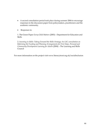 80
• A second consultation period took place during summer 2004 to encourage
responses to the discussion paper from policymakers, practitioners and the
academic community.
• Responses to:
1. The Green Paper Every Child Matters (2003) – Department for Education and
Skills
2. Investing in Skills: Taking Forward the Skills Strategy: An LSC consultation on
Reforming the Funding and Planning Arrangements for First Steps, Personal and
Community Development Learning for Adults (2004) – The Learning and Skills
Council
For more information on the project visit www.literacytrust.org.uk/socialinclusion
 