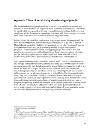 81
Appendix 2 Use of services by disadvantaged people
The most disadvantaged people tend not to use services, including education and
benefits, as much as others do, or gain as much from them when they do. This is true
for people of all ages: parents with very young children, school-age children, young
people and adults. For example, attendance in schools with disadvantaged catchment
areas tends to be lower than schools in better-off neighbourhoods.
Evidence from the New Deal employment programmes shows that people with the
most disadvantages have been least likely to participate, or to get jobs as a result.
There is broad recognition that there are groups of people who “consistently emerge
with poorer outcomes and for whom many services struggle to adapt their
provision.”154 There are three broad, overlapping groups who seem to miss out:
people with physical or mental health problems; those from some ethnic minority
groups, including asylum seekers and refugees; and those who lack skills or
qualifications, both formal qualifications and broader basic and life skills155.
Such groups have sometimes been called ‘hard to reach’. This is a contentious term
and it might be fairer for the services themselves to be called hard to reach156. There
are many reasons for this. People may not be aware that the services exist at all, or are
meant for them; for example, the services may not have publicised themselves
adequately; people may not have been able to read relevant publicity due to poor
skills, may not have a telephone to enquire, or to be able to afford transport to get to
them. They may come from a family or community where there is no tradition of
accessing such services, or may be prevented from accessing them due to hectic family
lives and childcare commitments, clashes of appointments with other services, or
simply more pressing worries (for example, debt, children who truant or are excluded
from school). They may have additional factors that make it difficult for them to
access services, such as not being able to speak English well, being an asylum seeker
or a Traveller, being homeless or having a drug or alcohol addiction.
154 Social Exclusion Unit (2004).
155 Ibid.
156 The Social Exclusion Unit has proposed there should be less focus on ‘hard to reach’ groups and
more emphasis on developing services that are ‘easy to use’. Social Exclusion Unit (2004) The impact of
government policy on social exclusion among children 0-13 and their families, London: Office of the Deputy
Prime Minister.
 