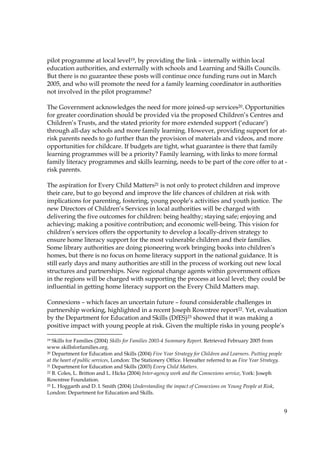 9
pilot programme at local level19, by providing the link – internally within local
education authorities, and externally with schools and Learning and Skills Councils.
But there is no guarantee these posts will continue once funding runs out in March
2005, and who will promote the need for a family learning coordinator in authorities
not involved in the pilot programme?
The Government acknowledges the need for more joined-up services20. Opportunities
for greater coordination should be provided via the proposed Children’s Centres and
Children’s Trusts, and the stated priority for more extended support (‘educare’)
through all-day schools and more family learning. However, providing support for at-
risk parents needs to go further than the provision of materials and videos, and more
opportunities for childcare. If budgets are tight, what guarantee is there that family
learning programmes will be a priority? Family learning, with links to more formal
family literacy programmes and skills learning, needs to be part of the core offer to at -
risk parents.
The aspiration for Every Child Matters21 is not only to protect children and improve
their care, but to go beyond and improve the life chances of children at risk with
implications for parenting, fostering, young people’s activities and youth justice. The
new Directors of Children’s Services in local authorities will be charged with
delivering the five outcomes for children: being healthy; staying safe; enjoying and
achieving; making a positive contribution; and economic well-being. This vision for
children’s services offers the opportunity to develop a locally-driven strategy to
ensure home literacy support for the most vulnerable children and their families.
Some library authorities are doing pioneering work bringing books into children’s
homes, but there is no focus on home literacy support in the national guidance. It is
still early days and many authorities are still in the process of working out new local
structures and partnerships. New regional change agents within government offices
in the regions will be charged with supporting the process at local level; they could be
influential in getting home literacy support on the Every Child Matters map.
Connexions – which faces an uncertain future – found considerable challenges in
partnership working, highlighted in a recent Joseph Rowntree report22. Yet, evaluation
by the Department for Education and Skills (DfES)23 showed that it was making a
positive impact with young people at risk. Given the multiple risks in young people’s
19 Skills for Families (2004) Skills for Families 2003-4 Summary Report. Retrieved February 2005 from
www.skillsforfamilies.org.
20 Department for Education and Skills (2004) Five Year Strategy for Children and Learners. Putting people
at the heart of public services, London: The Stationery Office. Hereafter referred to as Five Year Strategy.
21 Department for Education and Skills (2003) Every Child Matters.
22 B. Coles, L. Britton and L. Hicks (2004) Inter-agency work and the Connexions service, York: Joseph
Rowntree Foundation.
23 L. Hoggarth and D. I. Smith (2004) Understanding the impact of Connexions on Young People at Risk,
London: Department for Education and Skills.
 