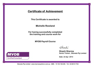 MYOB Payroll Course
Certificate of AchievementCertificate of AchievementCertificate of AchievementCertificate of Achievement
This Certificate is awarded to
Michelle Rowland
For having successfully completed
the training and course work for
Shashi Sharma
Senior Trainer , Bizmate Pty Limited
Date 23 Apr 2013
Bizmate Pty Limited : www.learnanywhere.com.au: ABN : 74 153 136 246 : Tel : 03-9015 7724
 