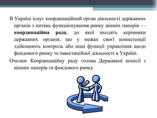 В Україні існує координаційний орган діяльності державних
органів з питань функціонування ринку цінних паперів —
координаційна рада, до якої входять керівники
державних органів, що у межах своєї компетенції
здійснюють контроль або інші функції управління щодо
фондового ринку та інвестиційної діяльності в Україні.
Очолює Координаційну раду голова Державної комісії з
цінних паперів та фондового ринку.
 