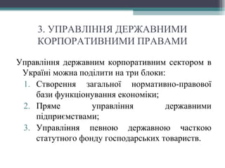 3. УПРАВЛІННЯ ДЕРЖАВНИМИ
КОРПОРАТИВНИМИ ПРАВАМИ
Управління державним корпоративним сектором в
Україні можна поділити на три блоки:
1. Створення загальної нормативно-правової
бази функціонування економіки;
2. Пряме управління державними
підприємствами;
3. Управління певною державною часткою
статутного фонду господарських товариств.
 