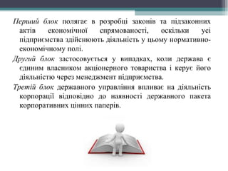 Перший блок полягає в розробці законів та підзаконних
актів економічної спрямованості, оскільки усі
підприємства здійснюють діяльність у цьому нормативно-
економічному полі.
Другий блок застосовується у випадках, коли держава є
єдиним власником акціонерного товариства і керує його
діяльністю через менеджмент підприємства.
Третій блок державного управління впливає на діяльність
корпорації відповідно до наявності державного пакета
корпоративних цінних паперів.
 