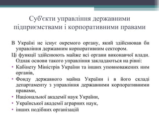 Суб'єкти управління державними
підприємствами і корпоративними правами
В Україні не існує окремого органу, який здійснював би
управління державним корпоративним сектором.
Ці функції здійснюють майже всі органи виконавчої влади.
Однак основи такого управління закладаються на рівні:
• Кабінету Міністрів України та інших уповноважених ним
органів,
• Фонду державного майна України і в його складі
департаменту з управління державними корпоративними
правами,
• Національної академії наук України,
• Української академії аграрних наук,
• інших подібних організацій
 