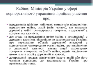 Кабінет Міністрів України у сфері
корпоративного управління приймає рішення
про:
• передавання цілісних майнових комплексів підприємств,
нерухомого майна, акцій (паїв, часток), що належать
державі у майні господарських товариств, з державної у
комунальну власність,
• дає згоду на передавання цього майна з комунальної у
державну власність відповідно до законодавства України,
про передавання об'єктів державної власності у
користування самоврядним організаціям, про закріплення
у державній власності пакета акцій акціонерних
товариств, створених на базі їх майна, термін закріплення
цього пакета акцій у державній власності,
• достроковий продаж зазначеного пакета акцій або його
частини відповідно до законодавства України про
приватизацію тощо.
 
