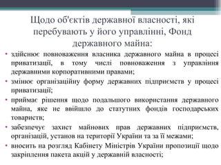Щодо об'єктів державної власності, які
перебувають у його управлінні, Фонд
державного майна:
• здійснює повноваження власника державного майна в процесі
приватизації, в тому числі повноваження з управління
державними корпоративними правами;
• змінює організаційну форму державних підприємств у процесі
приватизації;
• приймає рішення щодо подальшого використання державного
майна, яке не ввійшло до статутних фондів господарських
товариств;
• забезпечує захист майнових прав державних підприємств,
організацій, установ на території України та за її межами;
• вносить на розгляд Кабінету Міністрів України пропозиції щодо
закріплення пакета акцій у державній власності;
 