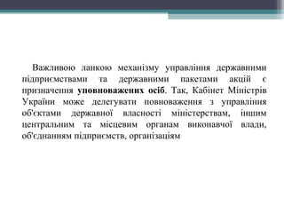 Важливою ланкою механізму управління державними
підприємствами та державними пакетами акцій є
призначення уповноважених осіб. Так, Кабінет Міністрів
України може делегувати повноваження з управління
об'єктами державної власності міністерствам, іншим
центральним та місцевим органам виконавчої влади,
об'єднанням підприємств, організаціям
 