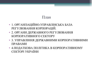 План
• 1. ОРГАНІЗАЦІЙНО-УПРАВЛІНСЬКА БАЗА
РЕГУЛЮВАННЯ КОРПОРАЦІЙ.
• 2. ОРГАНИ ДЕРЖАВНОГО РЕГУЛЮВАННЯ
КОРПОРАТИВНОГО СЕКТОРУ
• 3. УПРАВЛІННЯ ДЕРЖАВНИМИ КОРПОРАТИВНИМИ
ПРАВАМИ
• 4.ПОДАТКОВА ПОЛІТИКА В КОРПОРАТИВНОМУ
СЕКТОРІ УКРАЇНИ
 