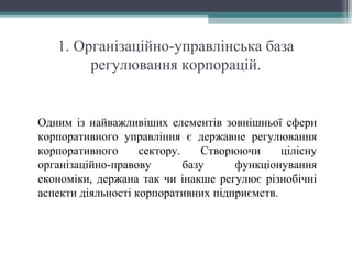 1. Організаційно-управлінська база
регулювання корпорацій.
Одним із найважливіших елементів зовнішньої сфери
корпоративного управління є державне регулювання
корпоративного сектору. Створюючи цілісну
організаційно-правову базу функціонування
економіки, держана так чи інакше регулює різнобічні
аспекти діяльності корпоративних підприємств.
 