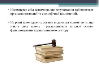 • Насамперед слід зазначити, що регулювання здійснюється
органами загальної та специфічної компетенції.
• На рівні законодавчих органів видаються правові акти, що
мають силу закону і регламентують загальні основи
функціонування корпоративного сектору
 
