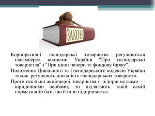 Корпоративні господарські товариства регулюються
насамперед законами України "Про господарські
товариства" і "При цінні папери та фондову біржу".
Положення Цивільного та Господарського кодексів України
також регулюють діяльність господарських товариств.
Проте оскільки акціонерні товариства є підприємствами —
юридичними особами, то підлягають такій самій
нормативній базі, що й інші підприємства
 