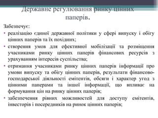 Державне регулювання ринку цінних
паперів.
Забезпечує:
• реалізацію єдиної державної політики у сфері випуску і обігу
цінних паперів та їх похідних;
• створення умов для ефективної мобілізації та розміщення
учасниками ринку цінних паперів фінансових ресурсів з
урахуванням інтересів суспільства;
• отримання учасниками ринку цінних паперів інформації про
умови випуску та обігу цінних паперів, результати фінансово-
господарської діяльності емітентів, обсяги і характер угод з
цінними паперами та іншої інформації, що впливає на
формування цін на ринку цінних паперів;
• забезпечення рівних можливостей для доступу емітентів,
інвесторів і посередників на ринок цінних паперів;
 