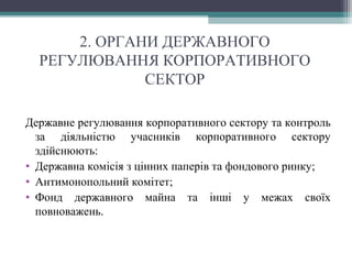 2. ОРГАНИ ДЕРЖАВНОГО
РЕГУЛЮВАННЯ КОРПОРАТИВНОГО
СЕКТОР
Державне регулювання корпоративного сектору та контроль
за діяльністю учасників корпоративного сектору
здійснюють:
• Державна комісія з цінних паперів та фондового ринку;
• Антимонопольний комітет;
• Фонд державного майна та інші у межах своїх
повноважень.
 