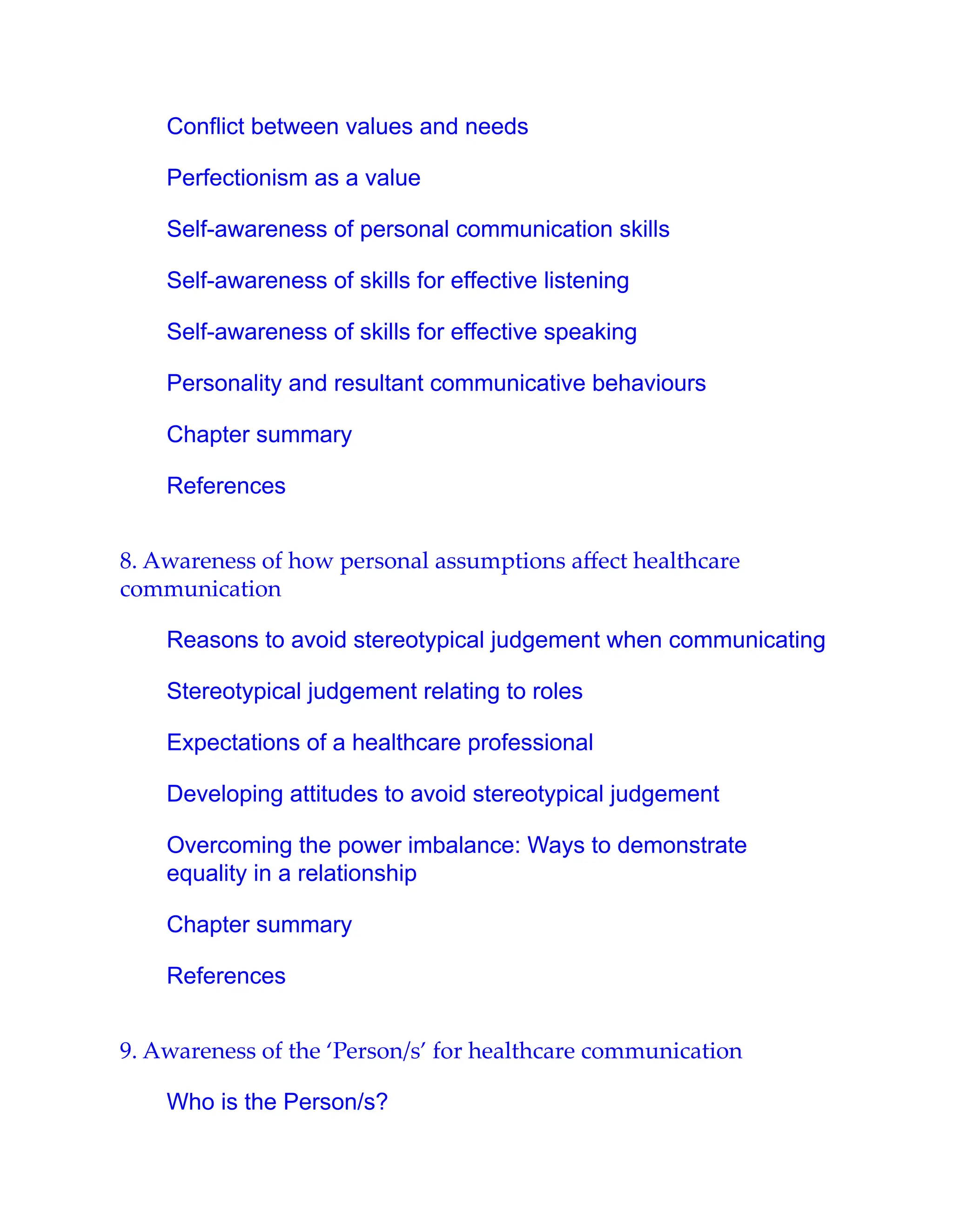 Conflict between values and needs
Perfectionism as a value
Self-awareness of personal communication skills
Self-awareness of skills for effective listening
Self-awareness of skills for effective speaking
Personality and resultant communicative behaviours
Chapter summary
References
8. Awareness of how personal assumptions aﬀect healthcare
communication
Reasons to avoid stereotypical judgement when communicating
Stereotypical judgement relating to roles
Expectations of a healthcare professional
Developing attitudes to avoid stereotypical judgement
Overcoming the power imbalance: Ways to demonstrate
equality in a relationship
Chapter summary
References
9. Awareness of the ‘Person/s’ for healthcare communication
Who is the Person/s?
 