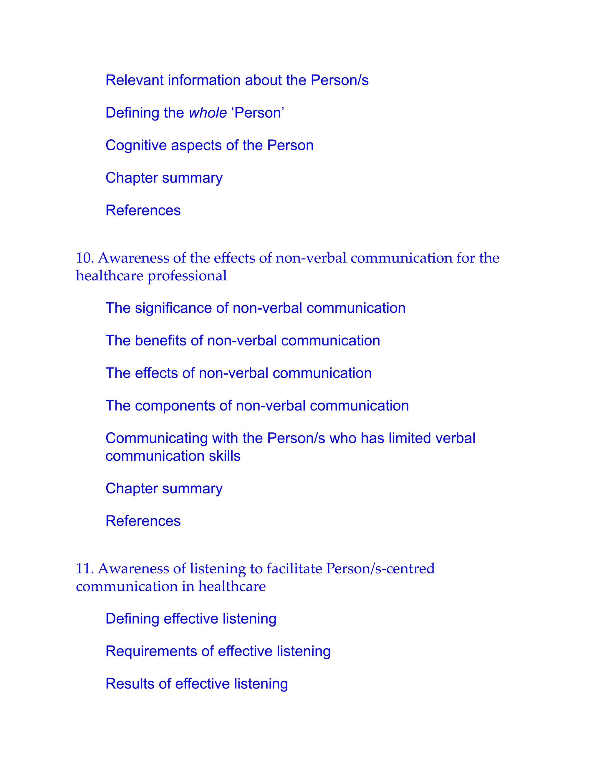 Relevant information about the Person/s
Defining the whole ‘Person’
Cognitive aspects of the Person
Chapter summary
References
10. Awareness of the eﬀects of non-verbal communication for the
healthcare professional
The significance of non-verbal communication
The benefits of non-verbal communication
The effects of non-verbal communication
The components of non-verbal communication
Communicating with the Person/s who has limited verbal
communication skills
Chapter summary
References
11. Awareness of listening to facilitate Person/s-centred
communication in healthcare
Defining effective listening
Requirements of effective listening
Results of effective listening
 