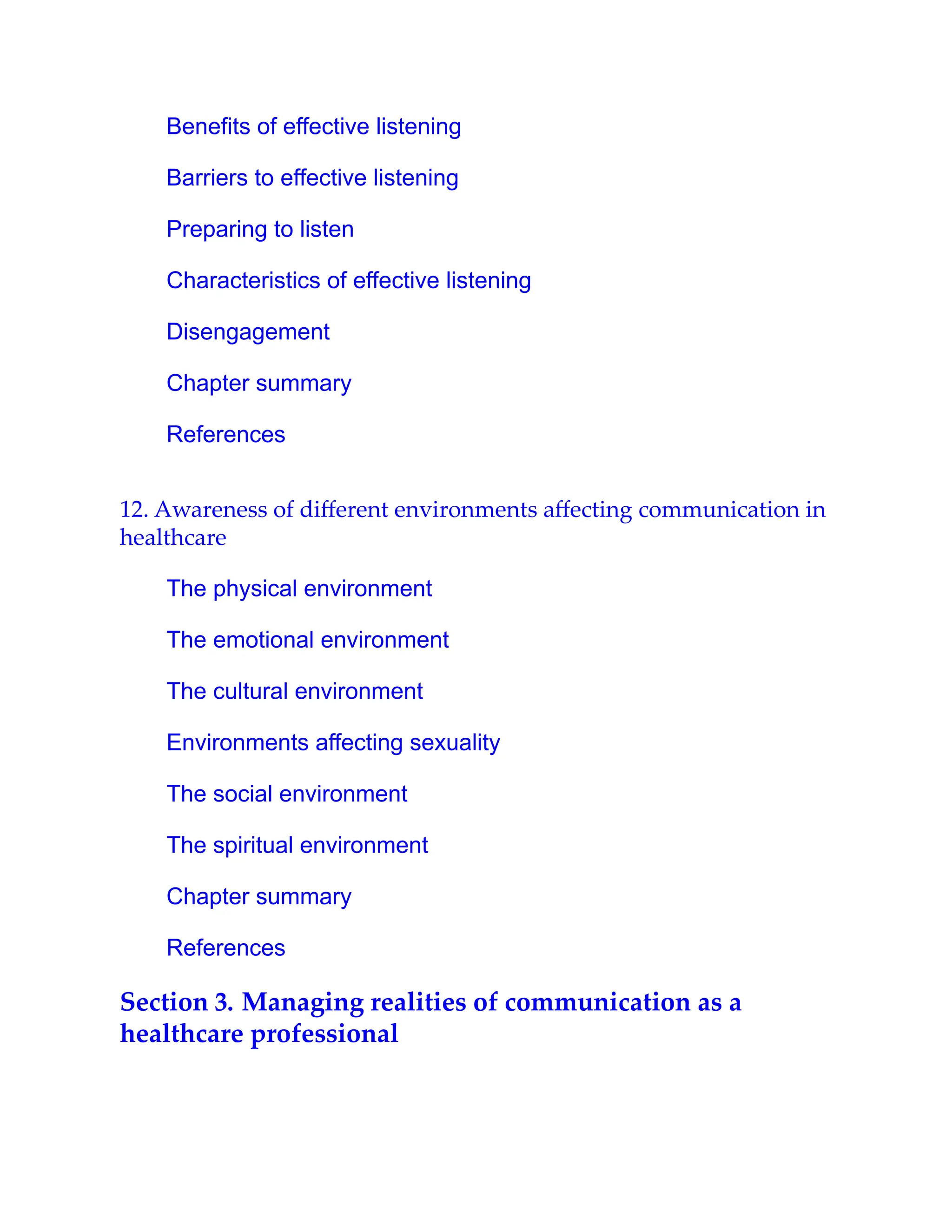 Benefits of effective listening
Barriers to effective listening
Preparing to listen
Characteristics of effective listening
Disengagement
Chapter summary
References
12. Awareness of diﬀerent environments aﬀecting communication in
healthcare
The physical environment
The emotional environment
The cultural environment
Environments affecting sexuality
The social environment
The spiritual environment
Chapter summary
References
Section 3. Managing realities of communication as a
healthcare professional
 