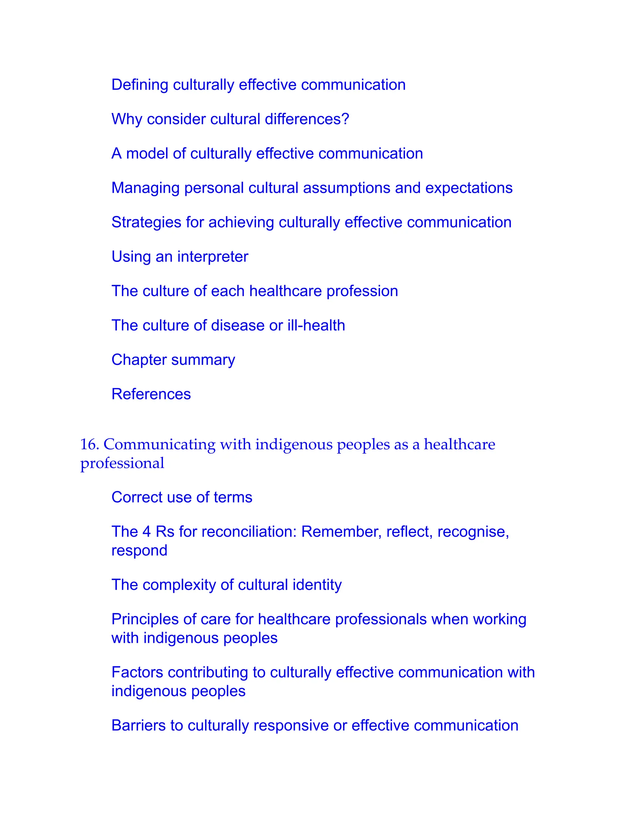 Defining culturally effective communication
Why consider cultural differences?
A model of culturally effective communication
Managing personal cultural assumptions and expectations
Strategies for achieving culturally effective communication
Using an interpreter
The culture of each healthcare profession
The culture of disease or ill-health
Chapter summary
References
16. Communicating with indigenous peoples as a healthcare
professional
Correct use of terms
The 4 Rs for reconciliation: Remember, reflect, recognise,
respond
The complexity of cultural identity
Principles of care for healthcare professionals when working
with indigenous peoples
Factors contributing to culturally effective communication with
indigenous peoples
Barriers to culturally responsive or effective communication
 