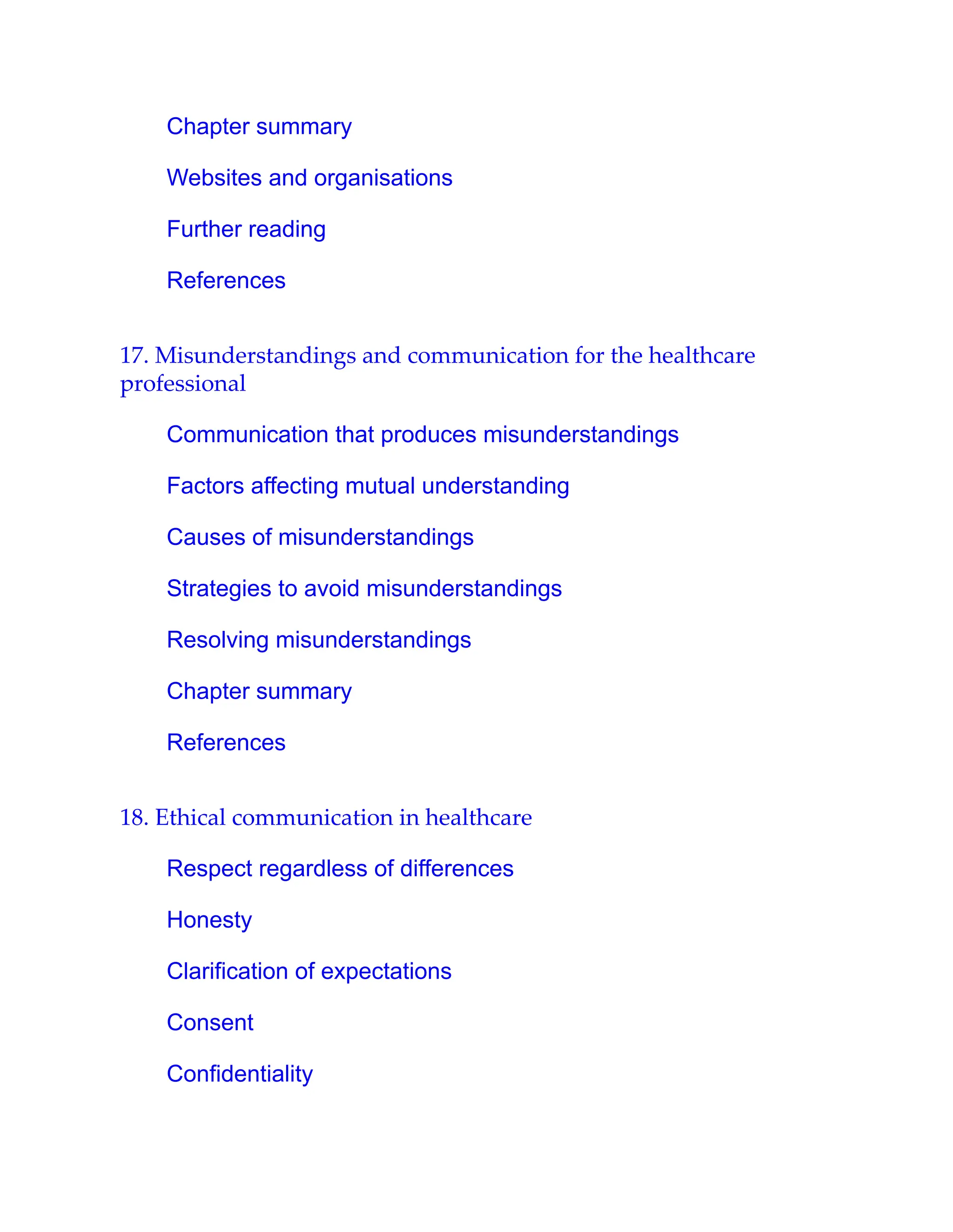 Chapter summary
Websites and organisations
Further reading
References
17. Misunderstandings and communication for the healthcare
professional
Communication that produces misunderstandings
Factors affecting mutual understanding
Causes of misunderstandings
Strategies to avoid misunderstandings
Resolving misunderstandings
Chapter summary
References
18. Ethical communication in healthcare
Respect regardless of differences
Honesty
Clarification of expectations
Consent
Confidentiality
 