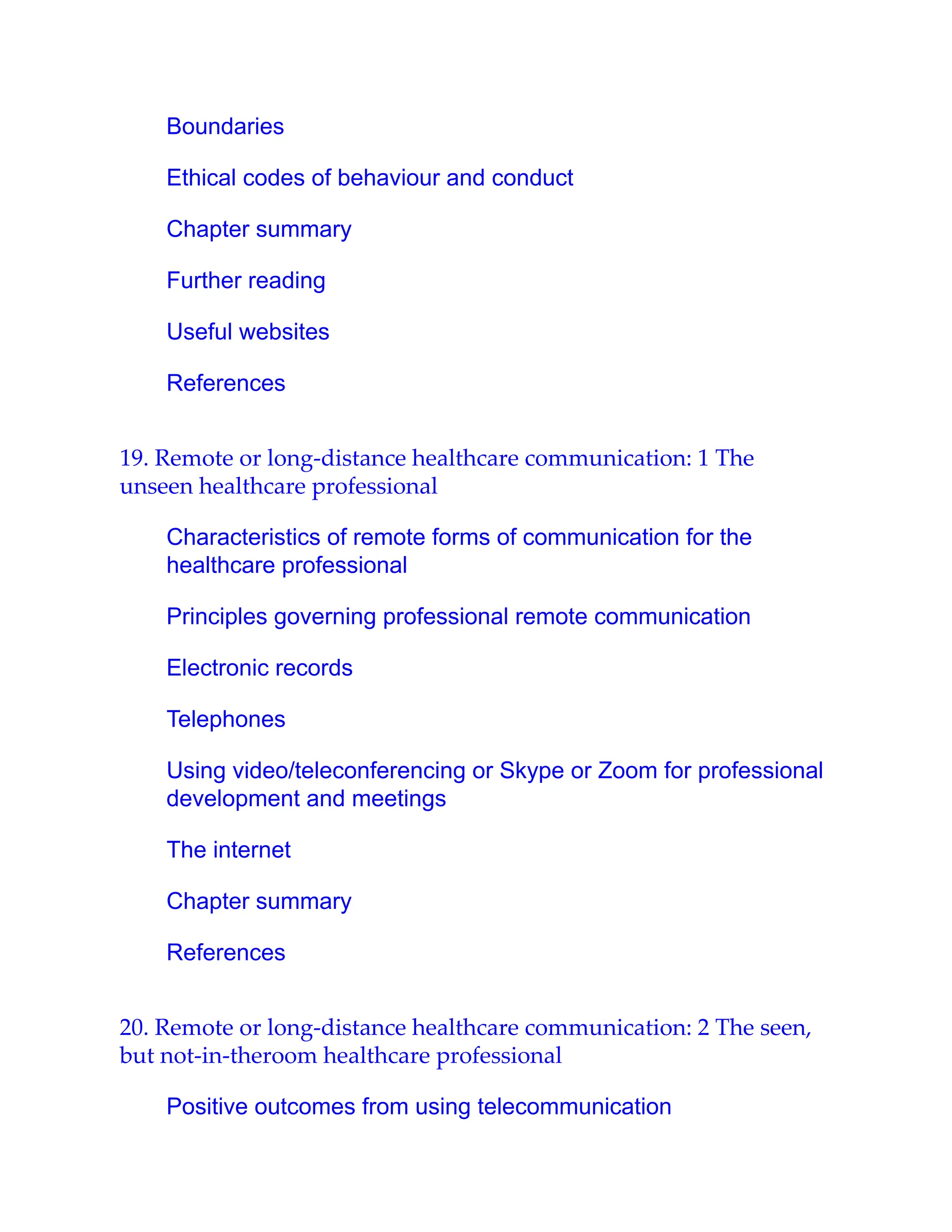 Boundaries
Ethical codes of behaviour and conduct
Chapter summary
Further reading
Useful websites
References
19. Remote or long-distance healthcare communication: 1 The
unseen healthcare professional
Characteristics of remote forms of communication for the
healthcare professional
Principles governing professional remote communication
Electronic records
Telephones
Using video/teleconferencing or Skype or Zoom for professional
development and meetings
The internet
Chapter summary
References
20. Remote or long-distance healthcare communication: 2 The seen,
but not-in-theroom healthcare professional
Positive outcomes from using telecommunication
 
