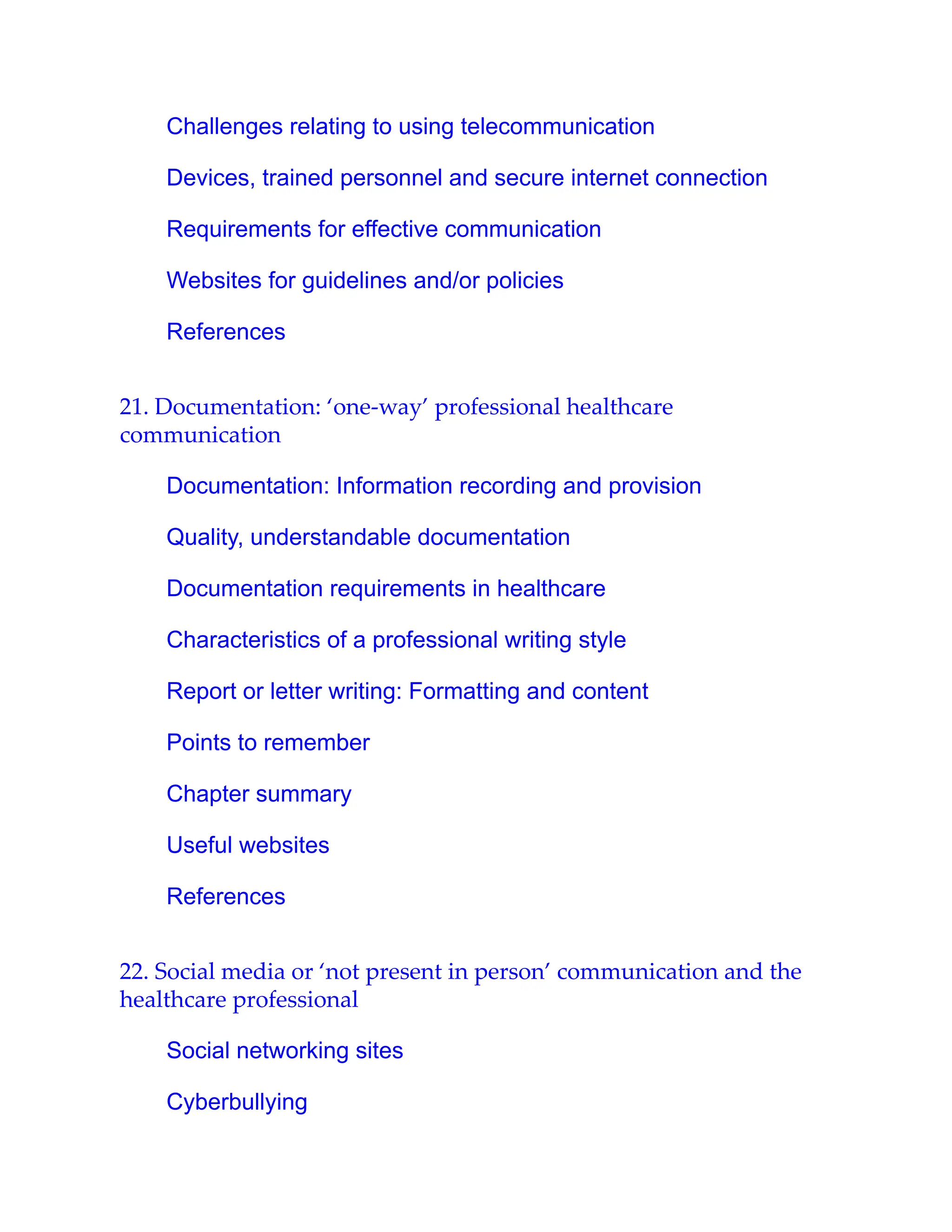 Challenges relating to using telecommunication
Devices, trained personnel and secure internet connection
Requirements for effective communication
Websites for guidelines and/or policies
References
21. Documentation: ‘one-way’ professional healthcare
communication
Documentation: Information recording and provision
Quality, understandable documentation
Documentation requirements in healthcare
Characteristics of a professional writing style
Report or letter writing: Formatting and content
Points to remember
Chapter summary
Useful websites
References
22. Social media or ‘not present in person’ communication and the
healthcare professional
Social networking sites
Cyberbullying
 