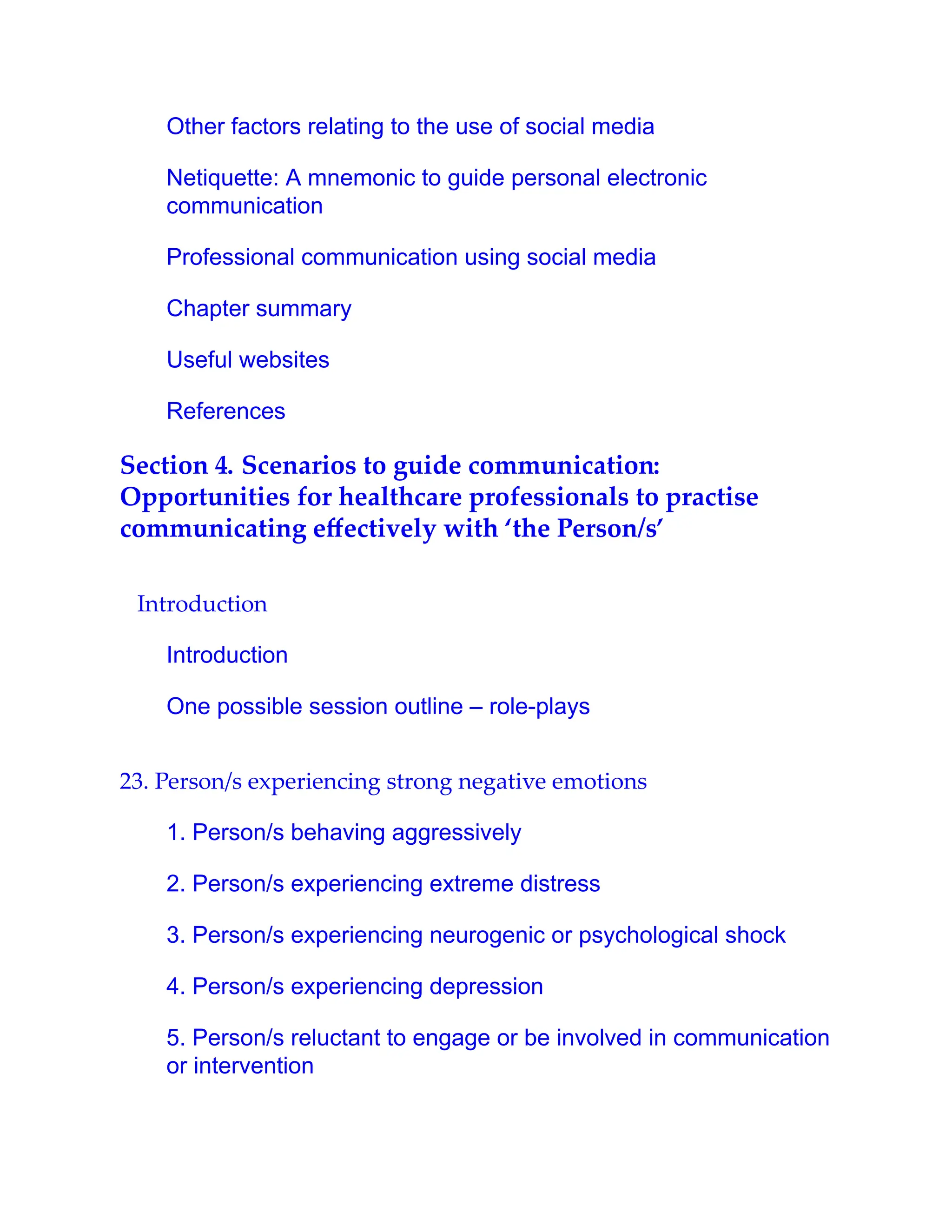 Other factors relating to the use of social media
Netiquette: A mnemonic to guide personal electronic
communication
Professional communication using social media
Chapter summary
Useful websites
References
Section 4. Scenarios to guide communication:
Opportunities for healthcare professionals to practise
communicating eﬀectively with ‘the Person/s’
Introduction
Introduction
One possible session outline – role-plays
23. Person/s experiencing strong negative emotions
1. Person/s behaving aggressively
2. Person/s experiencing extreme distress
3. Person/s experiencing neurogenic or psychological shock
4. Person/s experiencing depression
5. Person/s reluctant to engage or be involved in communication
or intervention
 