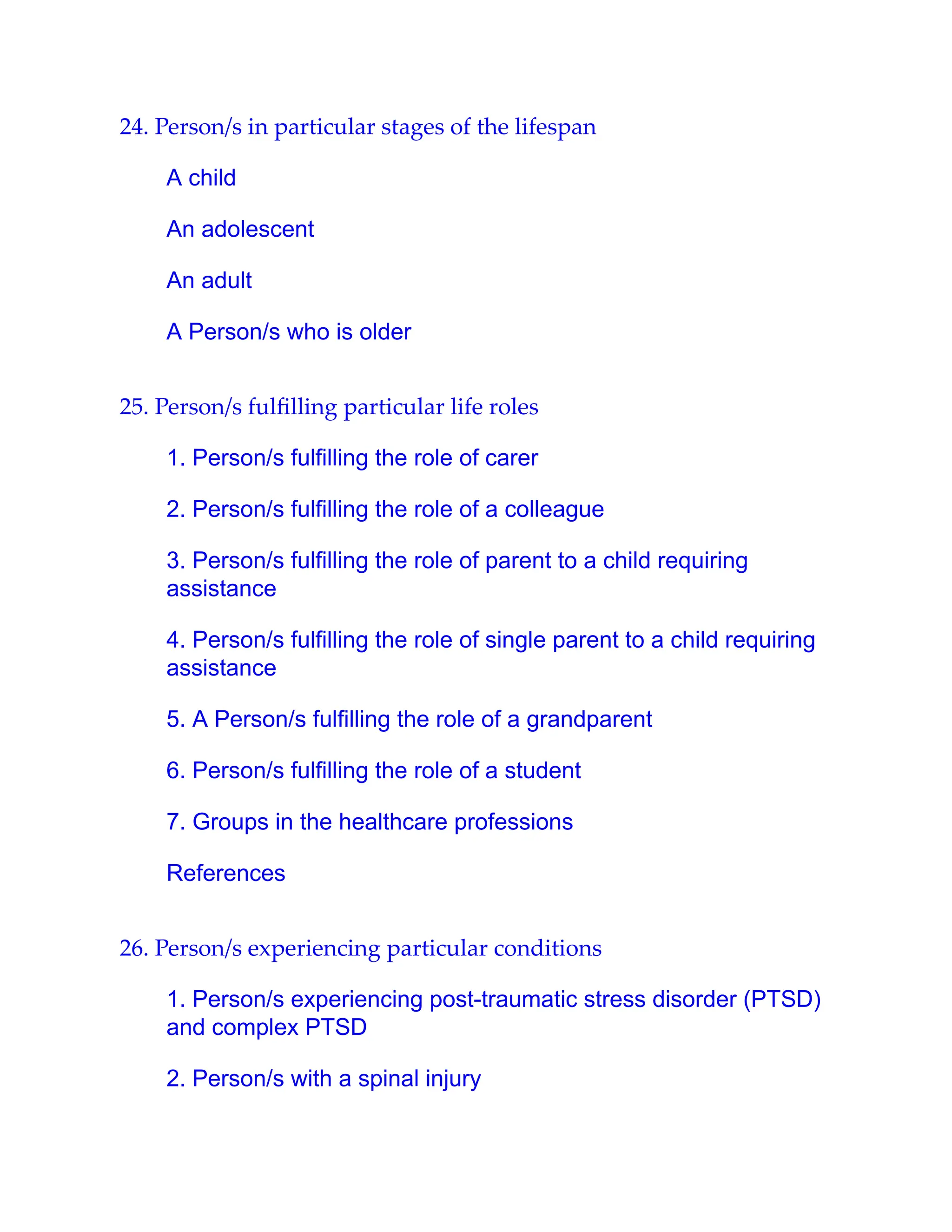 24. Person/s in particular stages of the lifespan
A child
An adolescent
An adult
A Person/s who is older
25. Person/s fulﬁlling particular life roles
1. Person/s fulfilling the role of carer
2. Person/s fulfilling the role of a colleague
3. Person/s fulfilling the role of parent to a child requiring
assistance
4. Person/s fulfilling the role of single parent to a child requiring
assistance
5. A Person/s fulfilling the role of a grandparent
6. Person/s fulfilling the role of a student
7. Groups in the healthcare professions
References
26. Person/s experiencing particular conditions
1. Person/s experiencing post-traumatic stress disorder (PTSD)
and complex PTSD
2. Person/s with a spinal injury
 