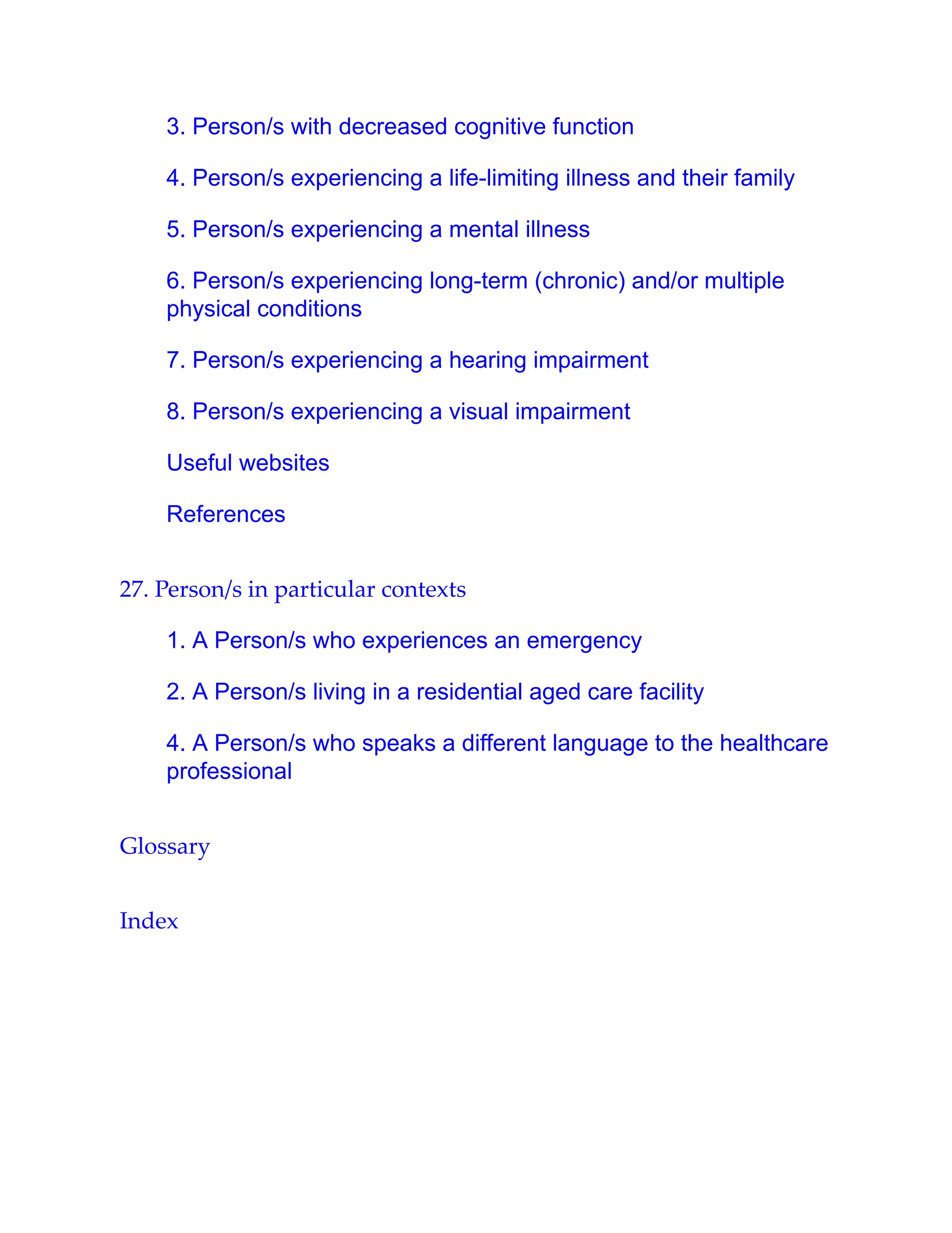 3. Person/s with decreased cognitive function
4. Person/s experiencing a life-limiting illness and their family
5. Person/s experiencing a mental illness
6. Person/s experiencing long-term (chronic) and/or multiple
physical conditions
7. Person/s experiencing a hearing impairment
8. Person/s experiencing a visual impairment
Useful websites
References
27. Person/s in particular contexts
1. A Person/s who experiences an emergency
2. A Person/s living in a residential aged care facility
4. A Person/s who speaks a different language to the healthcare
professional
Glossary
Index
 