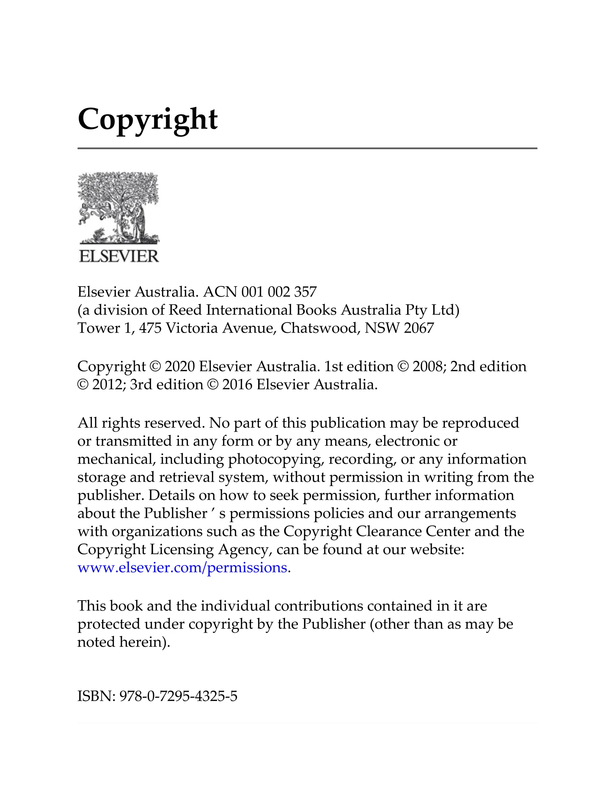 Copyright
Elsevier Australia. ACN 001 002 357
(a division of Reed International Books Australia Pty Ltd)
Tower 1, 475 Victoria Avenue, Chatswood, NSW 2067
Copyright © 2020 Elsevier Australia. 1st edition © 2008; 2nd edition
© 2012; 3rd edition © 2016 Elsevier Australia.
All rights reserved. No part of this publication may be reproduced
or transmi ed in any form or by any means, electronic or
mechanical, including photocopying, recording, or any information
storage and retrieval system, without permission in writing from the
publisher. Details on how to seek permission, further information
about the Publisher ’ s permissions policies and our arrangements
with organizations such as the Copyright Clearance Center and the
Copyright Licensing Agency, can be found at our website:
www.elsevier.com/permissions.
This book and the individual contributions contained in it are
protected under copyright by the Publisher (other than as may be
noted herein).
ISBN: 978-0-7295-4325-5
 