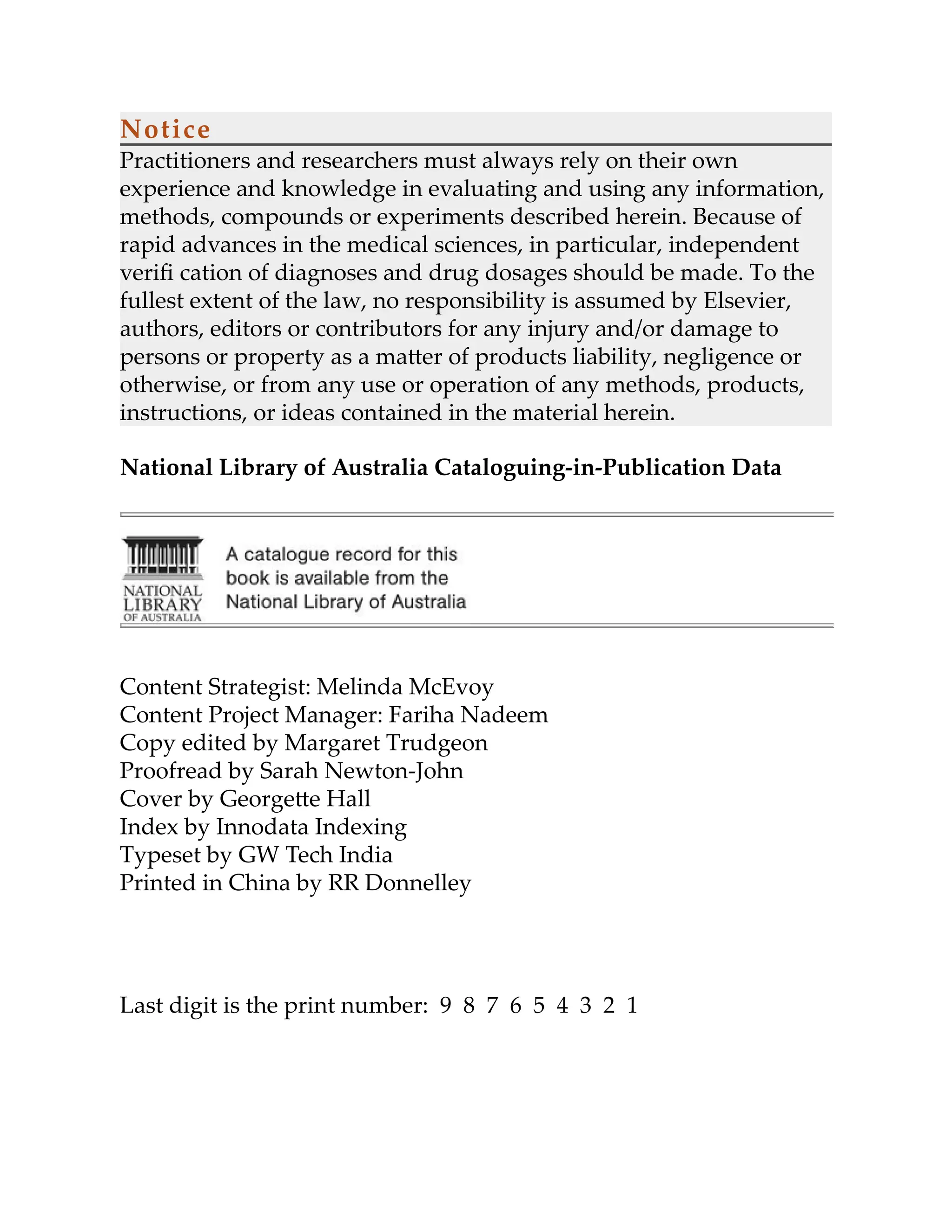 Notice
Practitioners and researchers must always rely on their own
experience and knowledge in evaluating and using any information,
methods, compounds or experiments described herein. Because of
rapid advances in the medical sciences, in particular, independent
veriﬁ cation of diagnoses and drug dosages should be made. To the
fullest extent of the law, no responsibility is assumed by Elsevier,
authors, editors or contributors for any injury and/or damage to
persons or property as a ma er of products liability, negligence or
otherwise, or from any use or operation of any methods, products,
instructions, or ideas contained in the material herein.
National Library of Australia Cataloguing-in-Publication Data
Content Strategist: Melinda McEvoy
Content Project Manager: Fariha Nadeem
Copy edited by Margaret Trudgeon
Proofread by Sarah Newton-John
Cover by George e Hall
Index by Innodata Indexing
Typeset by GW Tech India
Printed in China by RR Donnelley
Last digit is the print number: 9 8 7 6 5 4 3 2 1
 