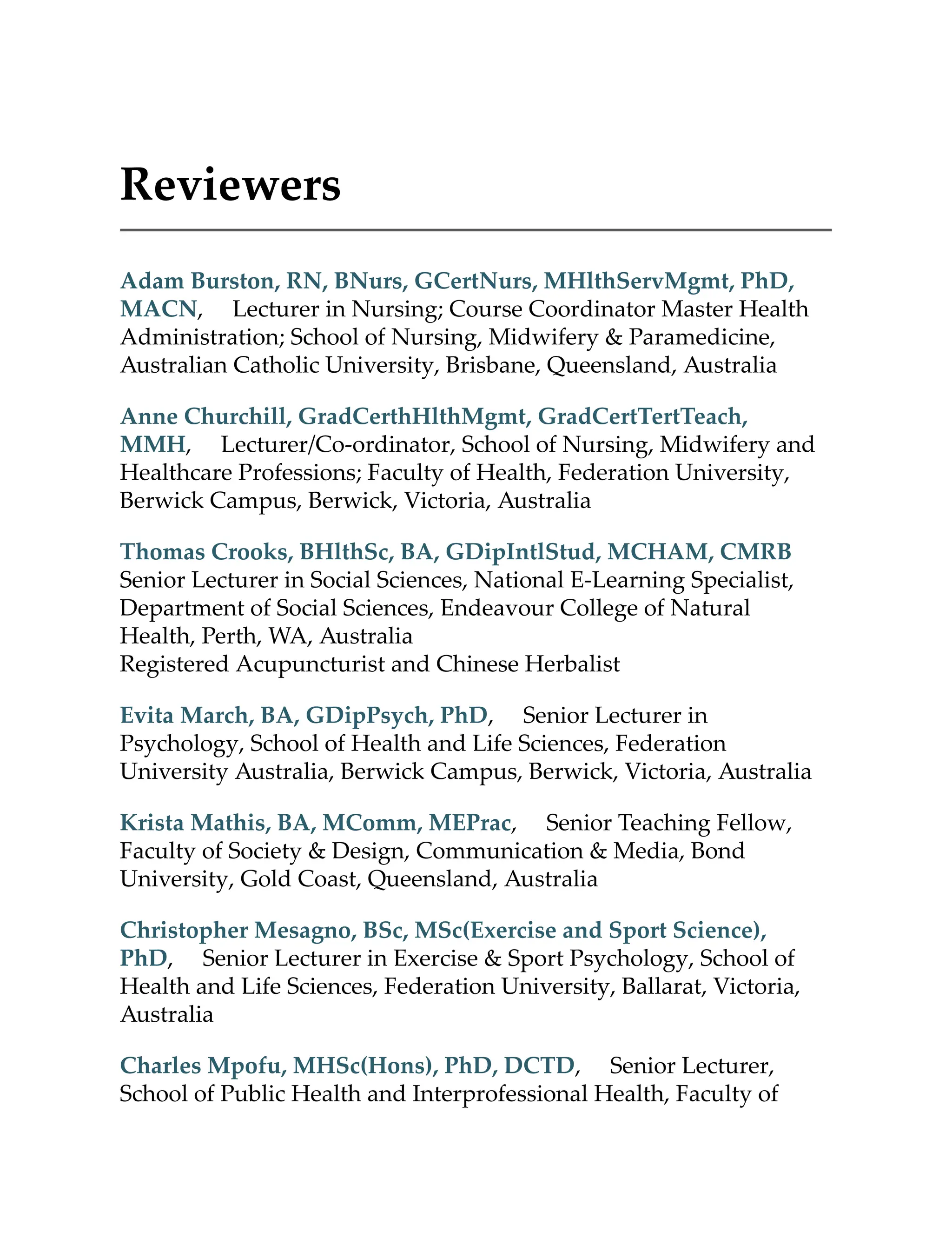 Reviewers
Adam Burston, RN, BNurs, GCertNurs, MHlthServMgmt, PhD,
MACN, Lecturer in Nursing; Course Coordinator Master Health
Administration; School of Nursing, Midwifery & Paramedicine,
Australian Catholic University, Brisbane, Queensland, Australia
Anne Churchill, GradCerthHlthMgmt, GradCertTertTeach,
MMH, Lecturer/Co-ordinator, School of Nursing, Midwifery and
Healthcare Professions; Faculty of Health, Federation University,
Berwick Campus, Berwick, Victoria, Australia
Thomas Crooks, BHlthSc, BA, GDipIntlStud, MCHAM, CMRB
Senior Lecturer in Social Sciences, National E-Learning Specialist,
Department of Social Sciences, Endeavour College of Natural
Health, Perth, WA, Australia
Registered Acupuncturist and Chinese Herbalist
Evita March, BA, GDipPsych, PhD, Senior Lecturer in
Psychology, School of Health and Life Sciences, Federation
University Australia, Berwick Campus, Berwick, Victoria, Australia
Krista Mathis, BA, MComm, MEPrac, Senior Teaching Fellow,
Faculty of Society & Design, Communication & Media, Bond
University, Gold Coast, Queensland, Australia
Christopher Mesagno, BSc, MSc(Exercise and Sport Science),
PhD, Senior Lecturer in Exercise & Sport Psychology, School of
Health and Life Sciences, Federation University, Ballarat, Victoria,
Australia
Charles Mpofu, MHSc(Hons), PhD, DCTD, Senior Lecturer,
School of Public Health and Interprofessional Health, Faculty of
 