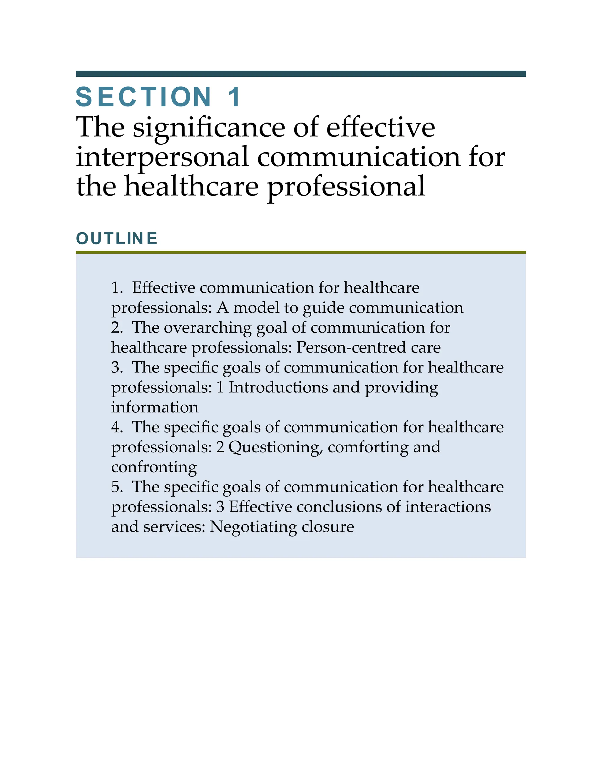 SECTION 1
The signiﬁcance of eﬀective
interpersonal communication for
the healthcare professional
OUTLINE
1. Eﬀective communication for healthcare
professionals: A model to guide communication
2. The overarching goal of communication for
healthcare professionals: Person-centred care
3. The speciﬁc goals of communication for healthcare
professionals: 1 Introductions and providing
information
4. The speciﬁc goals of communication for healthcare
professionals: 2 Questioning, comforting and
confronting
5. The speciﬁc goals of communication for healthcare
professionals: 3 Eﬀective conclusions of interactions
and services: Negotiating closure
 
