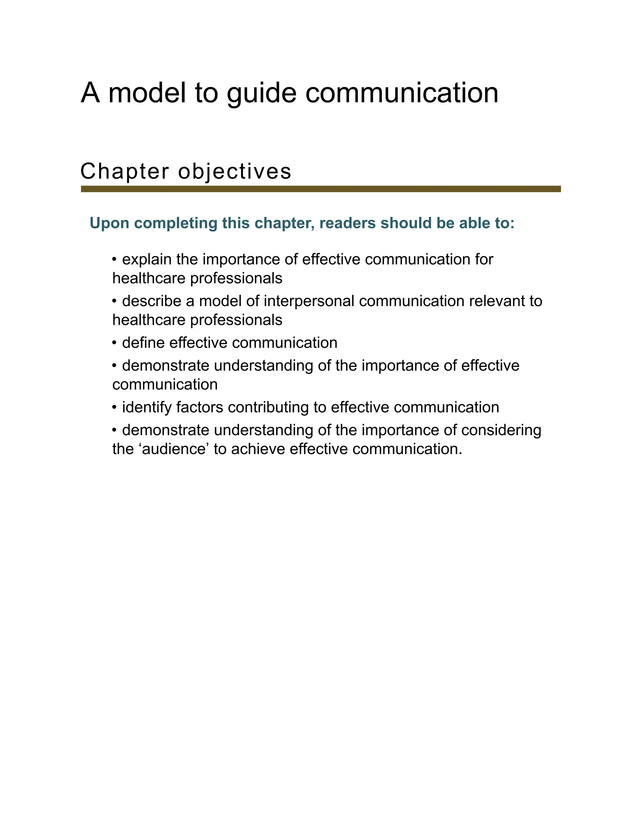 A model to guide communication
Chapter objectives
Upon completing this chapter, readers should be able to:
• explain the importance of effective communication for
healthcare professionals
• describe a model of interpersonal communication relevant to
healthcare professionals
• define effective communication
• demonstrate understanding of the importance of effective
communication
• identify factors contributing to effective communication
• demonstrate understanding of the importance of considering
the ‘audience’ to achieve effective communication.
 