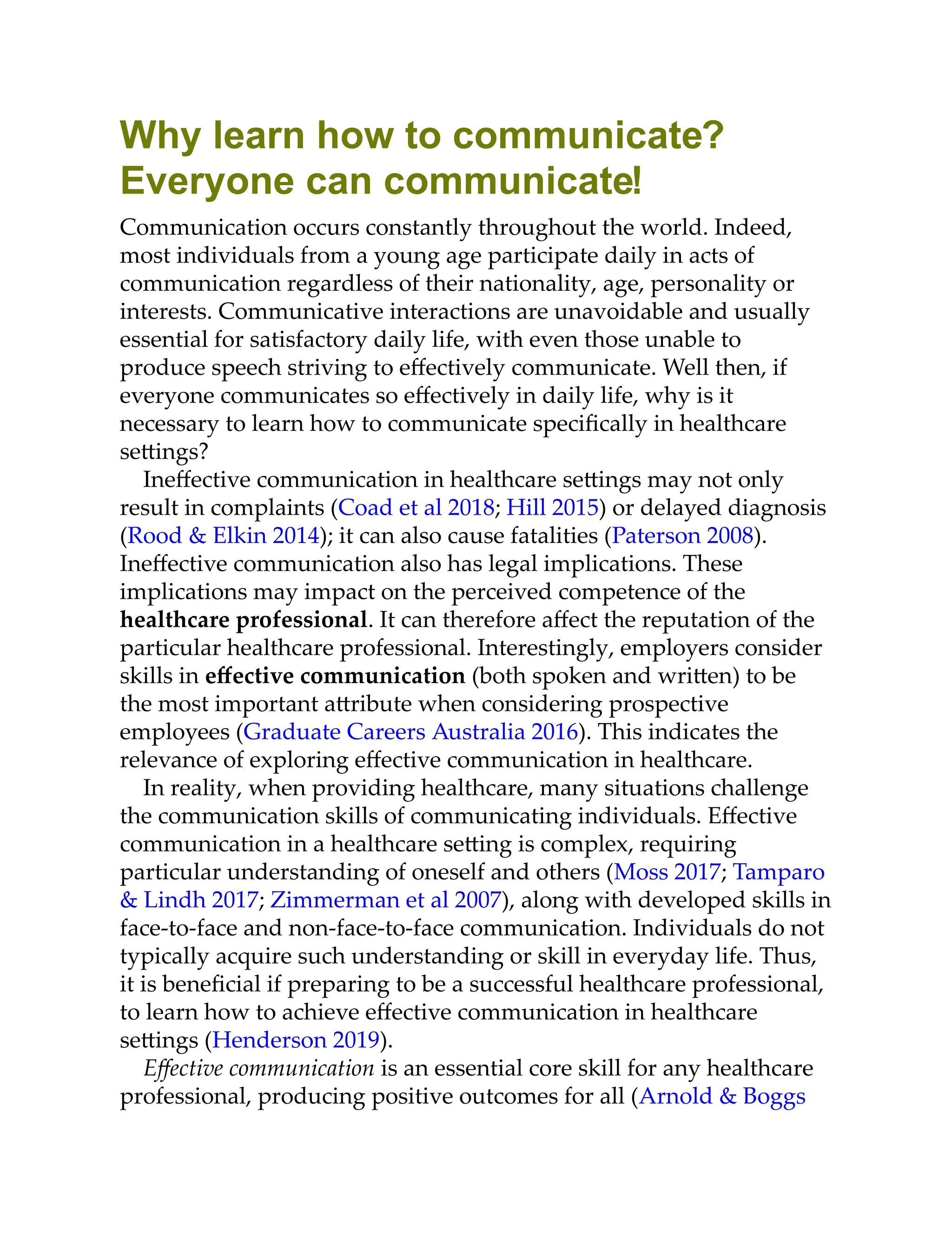Why learn how to communicate?
Everyone can communicate!
Communication occurs constantly throughout the world. Indeed,
most individuals from a young age participate daily in acts of
communication regardless of their nationality, age, personality or
interests. Communicative interactions are unavoidable and usually
essential for satisfactory daily life, with even those unable to
produce speech striving to eﬀectively communicate. Well then, if
everyone communicates so eﬀectively in daily life, why is it
necessary to learn how to communicate speciﬁcally in healthcare
se ings?
Ineﬀective communication in healthcare se ings may not only
result in complaints (Coad et al 2018; Hill 2015) or delayed diagnosis
(Rood & Elkin 2014); it can also cause fatalities (Paterson 2008).
Ineﬀective communication also has legal implications. These
implications may impact on the perceived competence of the
healthcare professional. It can therefore aﬀect the reputation of the
particular healthcare professional. Interestingly, employers consider
skills in eﬀective communication (both spoken and wri en) to be
the most important a ribute when considering prospective
employees (Graduate Careers Australia 2016). This indicates the
relevance of exploring eﬀective communication in healthcare.
In reality, when providing healthcare, many situations challenge
the communication skills of communicating individuals. Eﬀective
communication in a healthcare se ing is complex, requiring
particular understanding of oneself and others (Moss 2017; Tamparo
& Lindh 2017; Zimmerman et al 2007), along with developed skills in
face-to-face and non-face-to-face communication. Individuals do not
typically acquire such understanding or skill in everyday life. Thus,
it is beneﬁcial if preparing to be a successful healthcare professional,
to learn how to achieve eﬀective communication in healthcare
se ings (Henderson 2019).
Eﬀective communication is an essential core skill for any healthcare
professional, producing positive outcomes for all (Arnold & Boggs
 