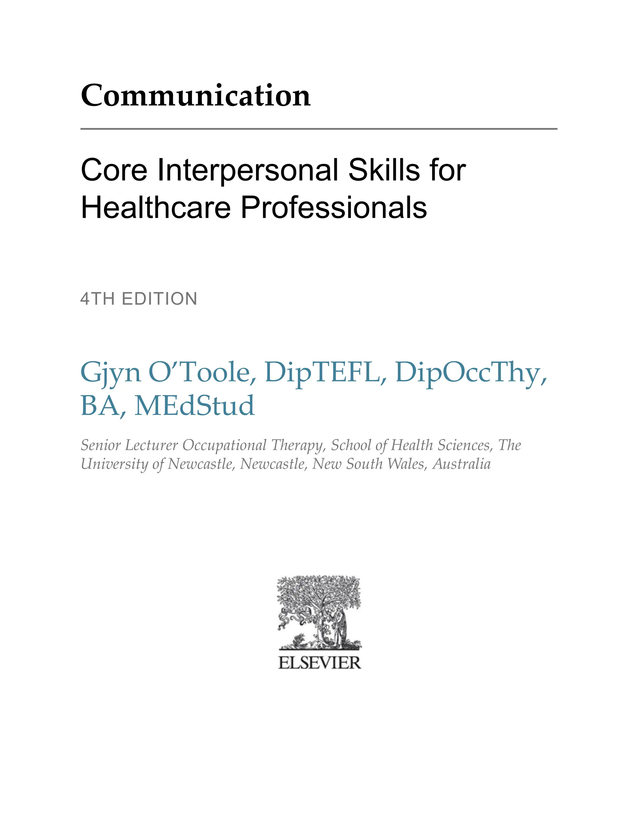 Communication
Core Interpersonal Skills for
Healthcare Professionals
4TH EDITION
Gjyn O’Toole, DipTEFL, DipOccThy,
BA, MEdStud
Senior Lecturer Occupational Therapy, School of Health Sciences, The
University of Newcastle, Newcastle, New South Wales, Australia
 