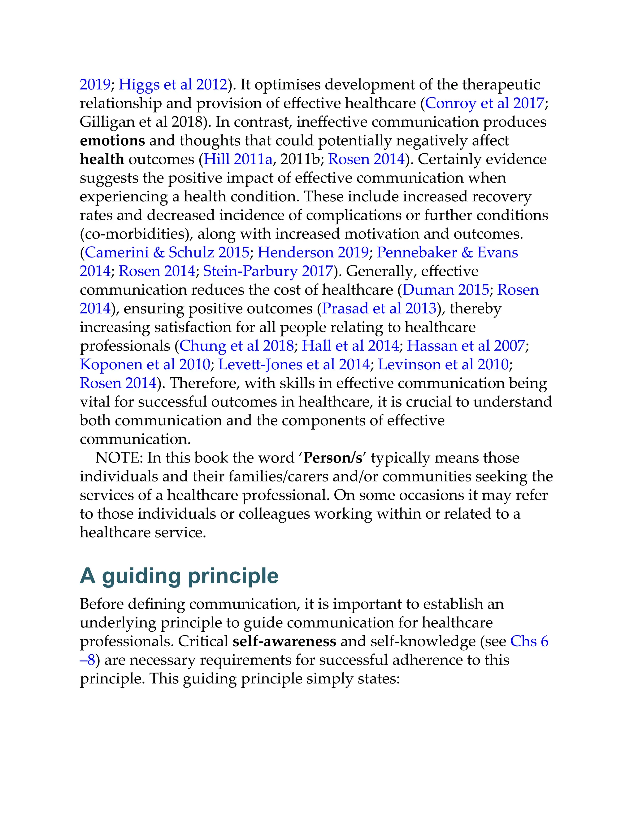 2019; Higgs et al 2012). It optimises development of the therapeutic
relationship and provision of eﬀective healthcare (Conroy et al 2017;
Gilligan et al 2018). In contrast, ineﬀective communication produces
emotions and thoughts that could potentially negatively aﬀect
health outcomes (Hill 2011a, 2011b; Rosen 2014). Certainly evidence
suggests the positive impact of eﬀective communication when
experiencing a health condition. These include increased recovery
rates and decreased incidence of complications or further conditions
(co-morbidities), along with increased motivation and outcomes.
(Camerini & Schulz 2015; Henderson 2019; Pennebaker & Evans
2014; Rosen 2014; Stein-Parbury 2017). Generally, eﬀective
communication reduces the cost of healthcare (Duman 2015; Rosen
2014), ensuring positive outcomes (Prasad et al 2013), thereby
increasing satisfaction for all people relating to healthcare
professionals (Chung et al 2018; Hall et al 2014; Hassan et al 2007;
Koponen et al 2010; Leve -Jones et al 2014; Levinson et al 2010;
Rosen 2014). Therefore, with skills in eﬀective communication being
vital for successful outcomes in healthcare, it is crucial to understand
both communication and the components of eﬀective
communication.
NOTE: In this book the word ‘Person/s’ typically means those
individuals and their families/carers and/or communities seeking the
services of a healthcare professional. On some occasions it may refer
to those individuals or colleagues working within or related to a
healthcare service.
A guiding principle
Before deﬁning communication, it is important to establish an
underlying principle to guide communication for healthcare
professionals. Critical self-awareness and self-knowledge (see Chs 6
–8) are necessary requirements for successful adherence to this
principle. This guiding principle simply states:
 