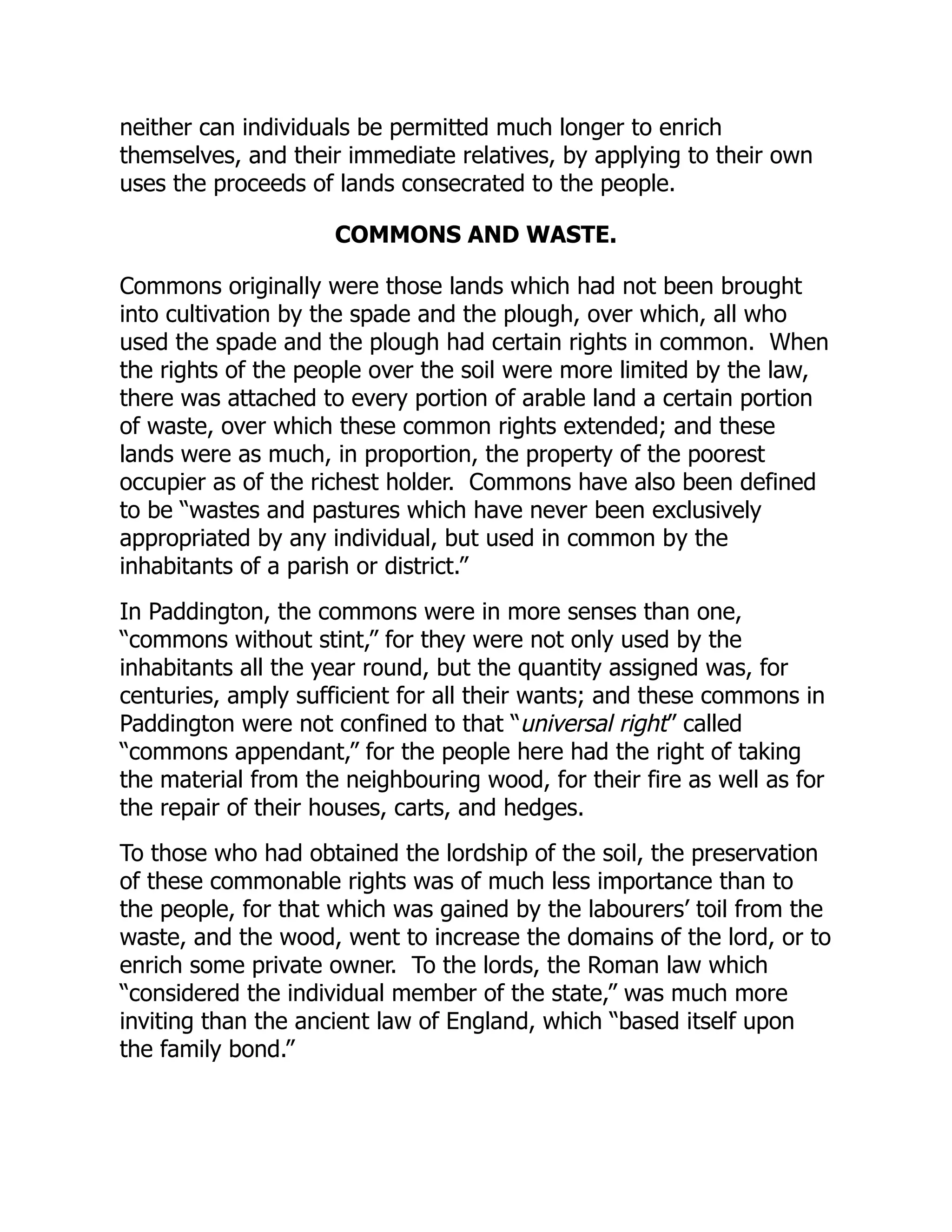 neither can individuals be permitted much longer to enrich
themselves, and their immediate relatives, by applying to their own
uses the proceeds of lands consecrated to the people.
COMMONS AND WASTE.
Commons originally were those lands which had not been brought
into cultivation by the spade and the plough, over which, all who
used the spade and the plough had certain rights in common. When
the rights of the people over the soil were more limited by the law,
there was attached to every portion of arable land a certain portion
of waste, over which these common rights extended; and these
lands were as much, in proportion, the property of the poorest
occupier as of the richest holder. Commons have also been defined
to be “wastes and pastures which have never been exclusively
appropriated by any individual, but used in common by the
inhabitants of a parish or district.”
In Paddington, the commons were in more senses than one,
“commons without stint,” for they were not only used by the
inhabitants all the year round, but the quantity assigned was, for
centuries, amply sufficient for all their wants; and these commons in
Paddington were not confined to that “universal right” called
“commons appendant,” for the people here had the right of taking
the material from the neighbouring wood, for their fire as well as for
the repair of their houses, carts, and hedges.
To those who had obtained the lordship of the soil, the preservation
of these commonable rights was of much less importance than to
the people, for that which was gained by the labourers’ toil from the
waste, and the wood, went to increase the domains of the lord, or to
enrich some private owner. To the lords, the Roman law which
“considered the individual member of the state,” was much more
inviting than the ancient law of England, which “based itself upon
the family bond.”
 