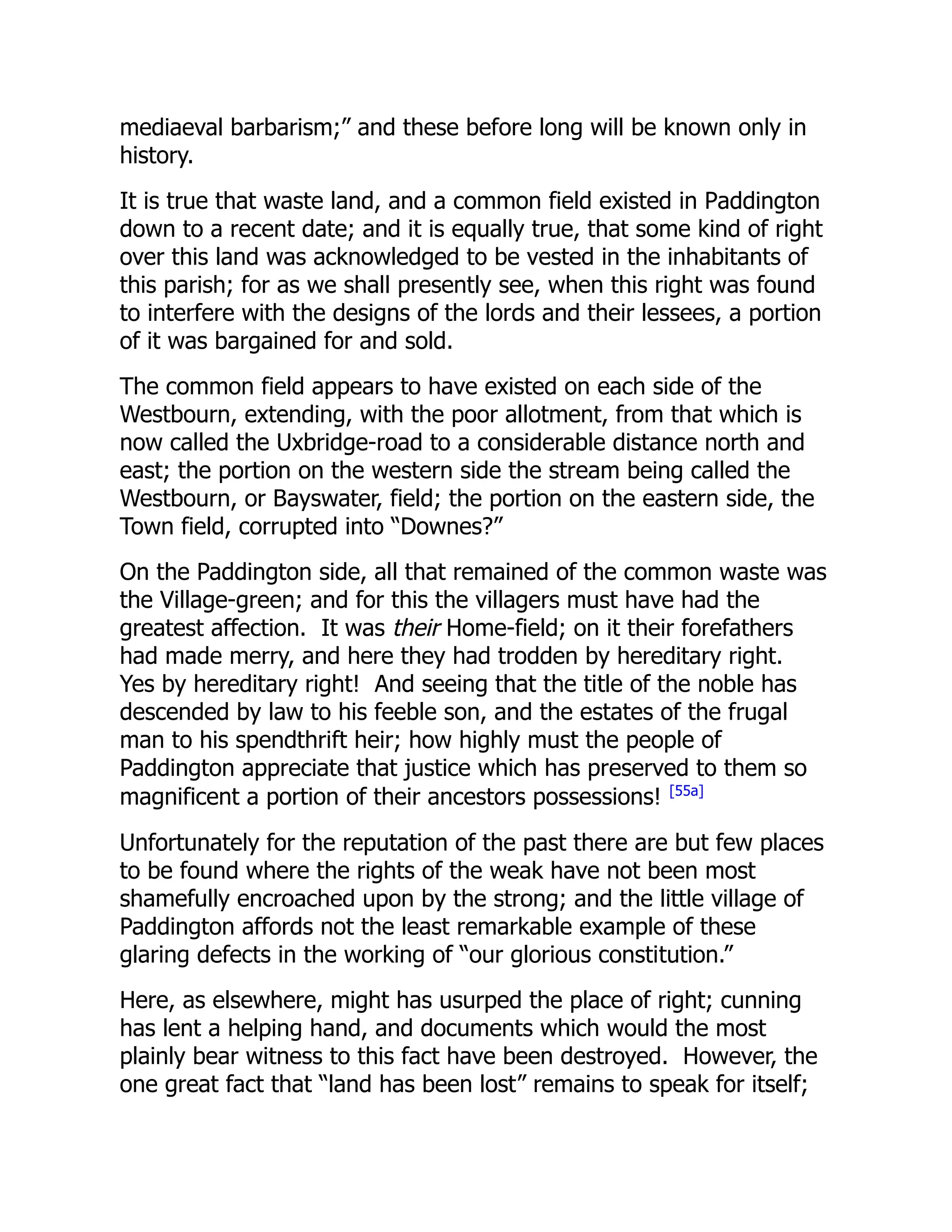 mediaeval barbarism;” and these before long will be known only in
history.
It is true that waste land, and a common field existed in Paddington
down to a recent date; and it is equally true, that some kind of right
over this land was acknowledged to be vested in the inhabitants of
this parish; for as we shall presently see, when this right was found
to interfere with the designs of the lords and their lessees, a portion
of it was bargained for and sold.
The common field appears to have existed on each side of the
Westbourn, extending, with the poor allotment, from that which is
now called the Uxbridge-road to a considerable distance north and
east; the portion on the western side the stream being called the
Westbourn, or Bayswater, field; the portion on the eastern side, the
Town field, corrupted into “Downes?”
On the Paddington side, all that remained of the common waste was
the Village-green; and for this the villagers must have had the
greatest affection. It was their Home-field; on it their forefathers
had made merry, and here they had trodden by hereditary right.
Yes by hereditary right! And seeing that the title of the noble has
descended by law to his feeble son, and the estates of the frugal
man to his spendthrift heir; how highly must the people of
Paddington appreciate that justice which has preserved to them so
magnificent a portion of their ancestors possessions! [55a]
Unfortunately for the reputation of the past there are but few places
to be found where the rights of the weak have not been most
shamefully encroached upon by the strong; and the little village of
Paddington affords not the least remarkable example of these
glaring defects in the working of “our glorious constitution.”
Here, as elsewhere, might has usurped the place of right; cunning
has lent a helping hand, and documents which would the most
plainly bear witness to this fact have been destroyed. However, the
one great fact that “land has been lost” remains to speak for itself;
 