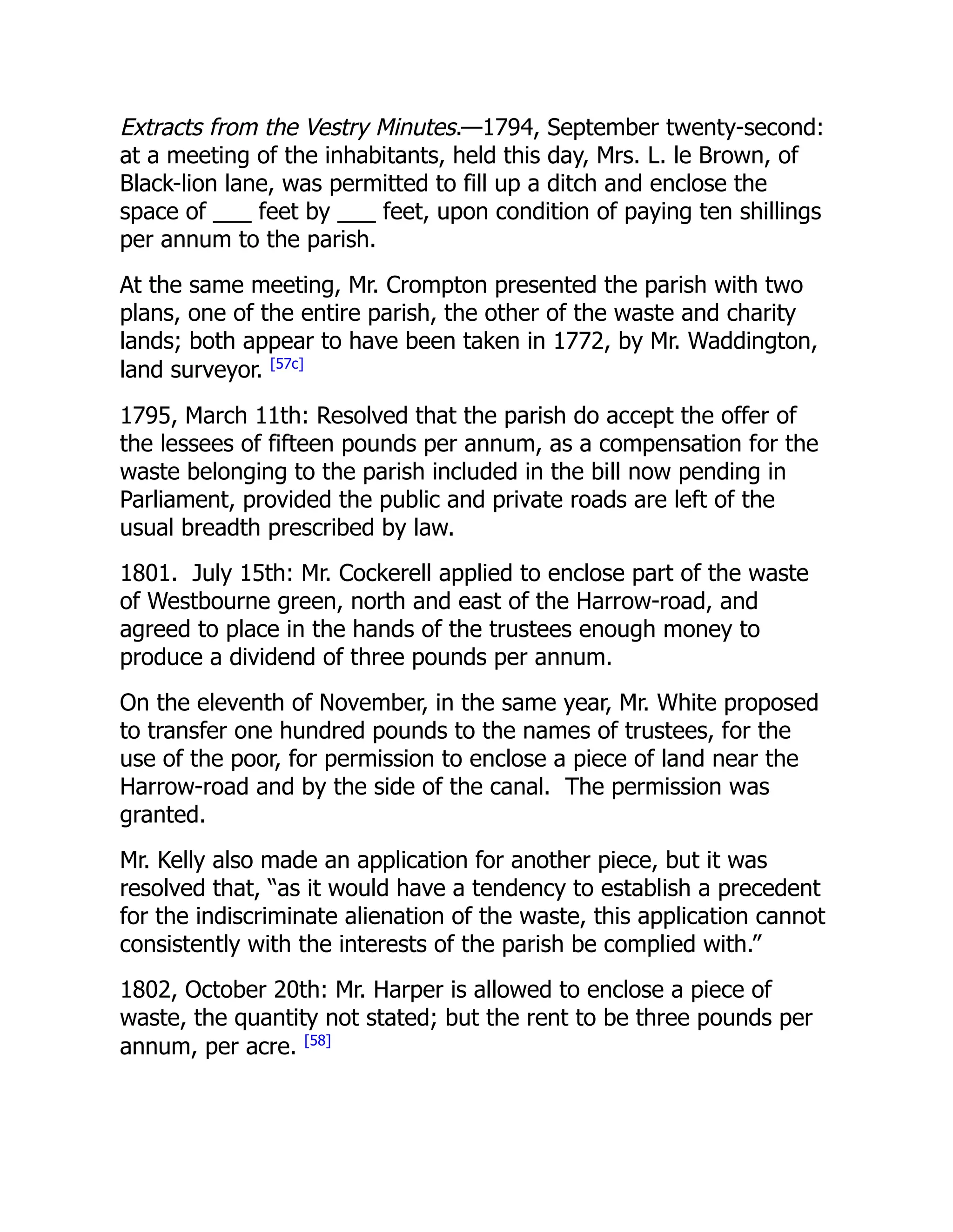 Extracts from the Vestry Minutes.—1794, September twenty-second:
at a meeting of the inhabitants, held this day, Mrs. L. le Brown, of
Black-lion lane, was permitted to fill up a ditch and enclose the
space of ___ feet by ___ feet, upon condition of paying ten shillings
per annum to the parish.
At the same meeting, Mr. Crompton presented the parish with two
plans, one of the entire parish, the other of the waste and charity
lands; both appear to have been taken in 1772, by Mr. Waddington,
land surveyor. [57c]
1795, March 11th: Resolved that the parish do accept the offer of
the lessees of fifteen pounds per annum, as a compensation for the
waste belonging to the parish included in the bill now pending in
Parliament, provided the public and private roads are left of the
usual breadth prescribed by law.
1801. July 15th: Mr. Cockerell applied to enclose part of the waste
of Westbourne green, north and east of the Harrow-road, and
agreed to place in the hands of the trustees enough money to
produce a dividend of three pounds per annum.
On the eleventh of November, in the same year, Mr. White proposed
to transfer one hundred pounds to the names of trustees, for the
use of the poor, for permission to enclose a piece of land near the
Harrow-road and by the side of the canal. The permission was
granted.
Mr. Kelly also made an application for another piece, but it was
resolved that, “as it would have a tendency to establish a precedent
for the indiscriminate alienation of the waste, this application cannot
consistently with the interests of the parish be complied with.”
1802, October 20th: Mr. Harper is allowed to enclose a piece of
waste, the quantity not stated; but the rent to be three pounds per
annum, per acre. [58]
 