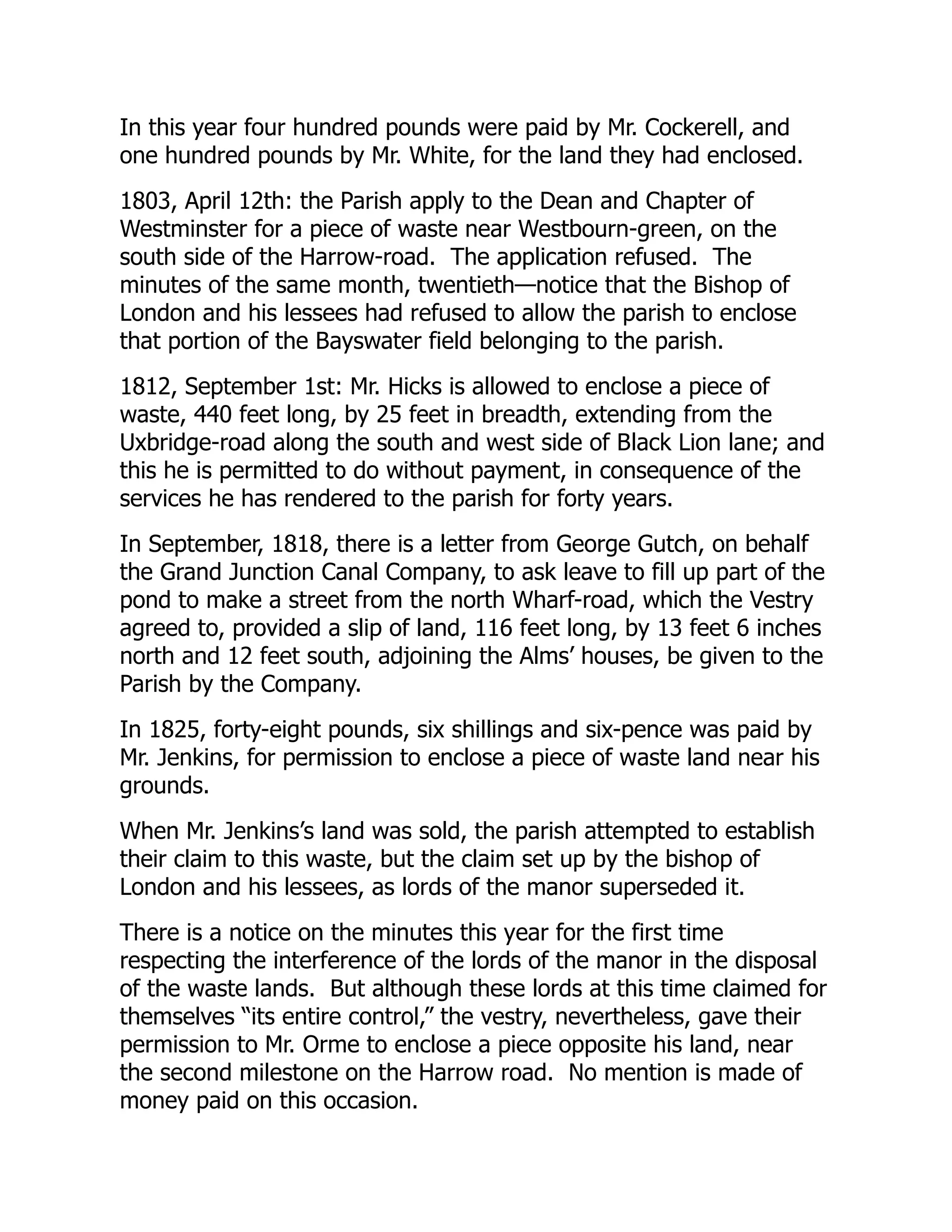In this year four hundred pounds were paid by Mr. Cockerell, and
one hundred pounds by Mr. White, for the land they had enclosed.
1803, April 12th: the Parish apply to the Dean and Chapter of
Westminster for a piece of waste near Westbourn-green, on the
south side of the Harrow-road. The application refused. The
minutes of the same month, twentieth—notice that the Bishop of
London and his lessees had refused to allow the parish to enclose
that portion of the Bayswater field belonging to the parish.
1812, September 1st: Mr. Hicks is allowed to enclose a piece of
waste, 440 feet long, by 25 feet in breadth, extending from the
Uxbridge-road along the south and west side of Black Lion lane; and
this he is permitted to do without payment, in consequence of the
services he has rendered to the parish for forty years.
In September, 1818, there is a letter from George Gutch, on behalf
the Grand Junction Canal Company, to ask leave to fill up part of the
pond to make a street from the north Wharf-road, which the Vestry
agreed to, provided a slip of land, 116 feet long, by 13 feet 6 inches
north and 12 feet south, adjoining the Alms’ houses, be given to the
Parish by the Company.
In 1825, forty-eight pounds, six shillings and six-pence was paid by
Mr. Jenkins, for permission to enclose a piece of waste land near his
grounds.
When Mr. Jenkins’s land was sold, the parish attempted to establish
their claim to this waste, but the claim set up by the bishop of
London and his lessees, as lords of the manor superseded it.
There is a notice on the minutes this year for the first time
respecting the interference of the lords of the manor in the disposal
of the waste lands. But although these lords at this time claimed for
themselves “its entire control,” the vestry, nevertheless, gave their
permission to Mr. Orme to enclose a piece opposite his land, near
the second milestone on the Harrow road. No mention is made of
money paid on this occasion.
 