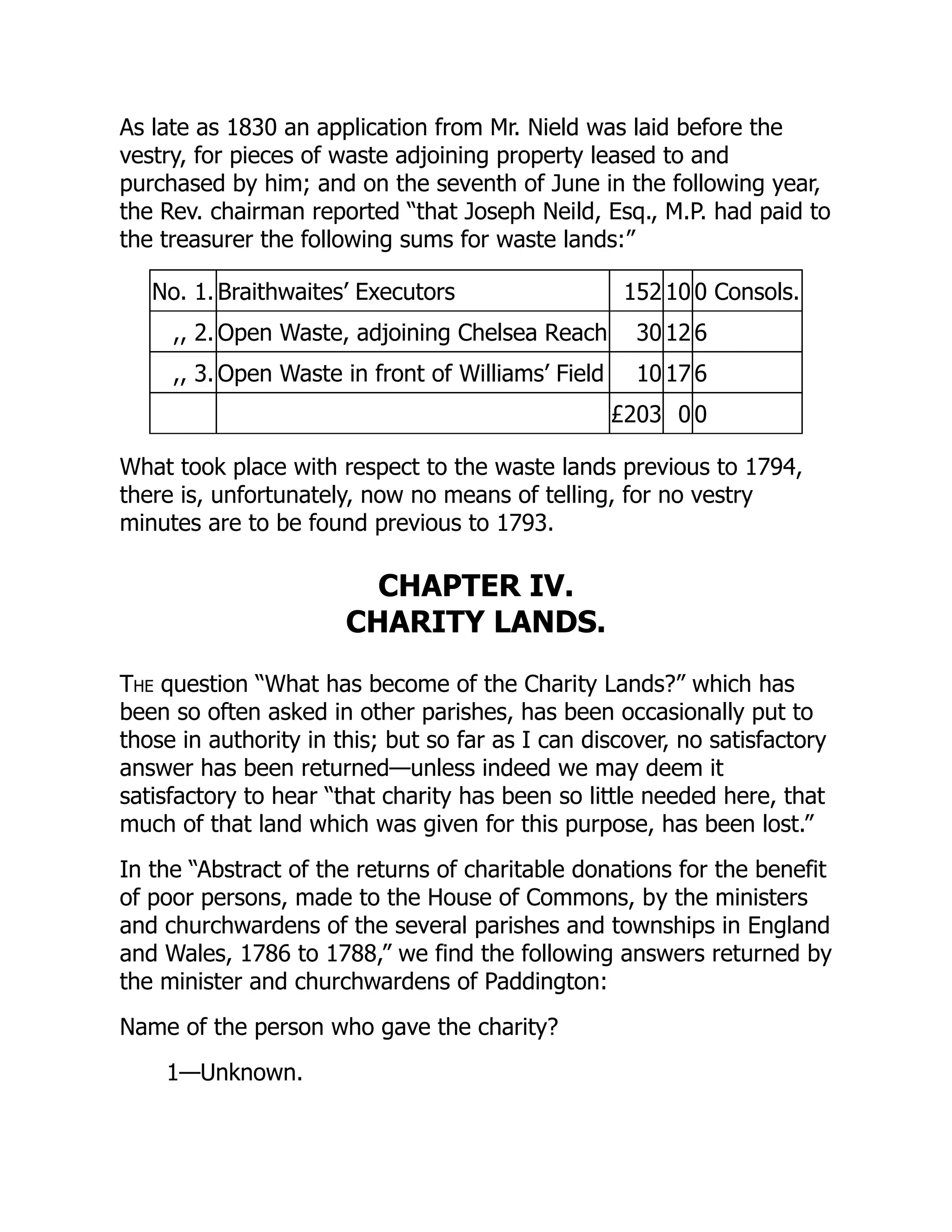 As late as 1830 an application from Mr. Nield was laid before the
vestry, for pieces of waste adjoining property leased to and
purchased by him; and on the seventh of June in the following year,
the Rev. chairman reported “that Joseph Neild, Esq., M.P. had paid to
the treasurer the following sums for waste lands:”
No. 1. Braithwaites’ Executors 152 10 0 Consols.
,, 2. Open Waste, adjoining Chelsea Reach 30 12 6
,, 3. Open Waste in front of Williams’ Field 10 17 6
£203 0 0
What took place with respect to the waste lands previous to 1794,
there is, unfortunately, now no means of telling, for no vestry
minutes are to be found previous to 1793.
CHAPTER IV.
CHARITY LANDS.
The question “What has become of the Charity Lands?” which has
been so often asked in other parishes, has been occasionally put to
those in authority in this; but so far as I can discover, no satisfactory
answer has been returned—unless indeed we may deem it
satisfactory to hear “that charity has been so little needed here, that
much of that land which was given for this purpose, has been lost.”
In the “Abstract of the returns of charitable donations for the benefit
of poor persons, made to the House of Commons, by the ministers
and churchwardens of the several parishes and townships in England
and Wales, 1786 to 1788,” we find the following answers returned by
the minister and churchwardens of Paddington:
Name of the person who gave the charity?
1—Unknown.
 