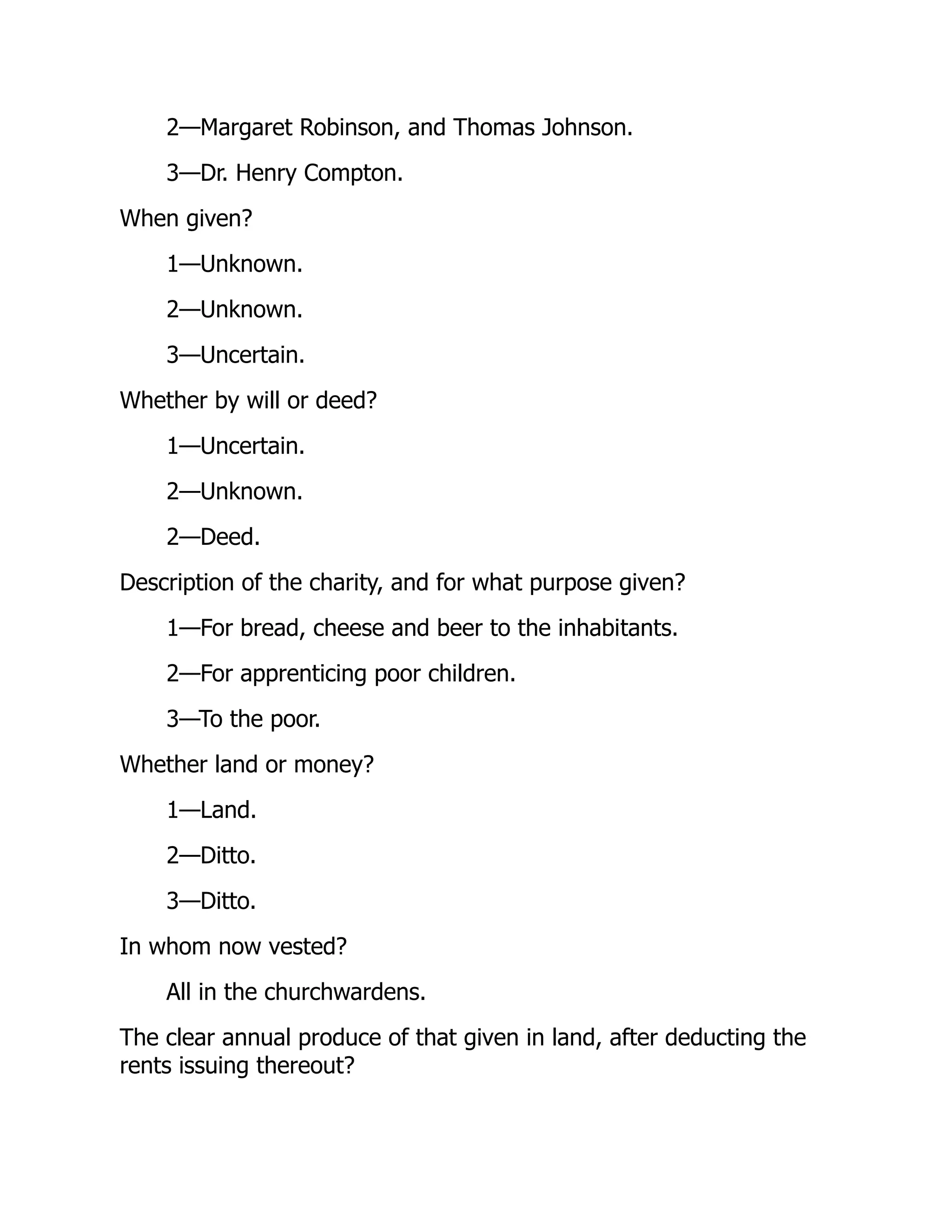 2—Margaret Robinson, and Thomas Johnson.
3—Dr. Henry Compton.
When given?
1—Unknown.
2—Unknown.
3—Uncertain.
Whether by will or deed?
1—Uncertain.
2—Unknown.
2—Deed.
Description of the charity, and for what purpose given?
1—For bread, cheese and beer to the inhabitants.
2—For apprenticing poor children.
3—To the poor.
Whether land or money?
1—Land.
2—Ditto.
3—Ditto.
In whom now vested?
All in the churchwardens.
The clear annual produce of that given in land, after deducting the
rents issuing thereout?
 