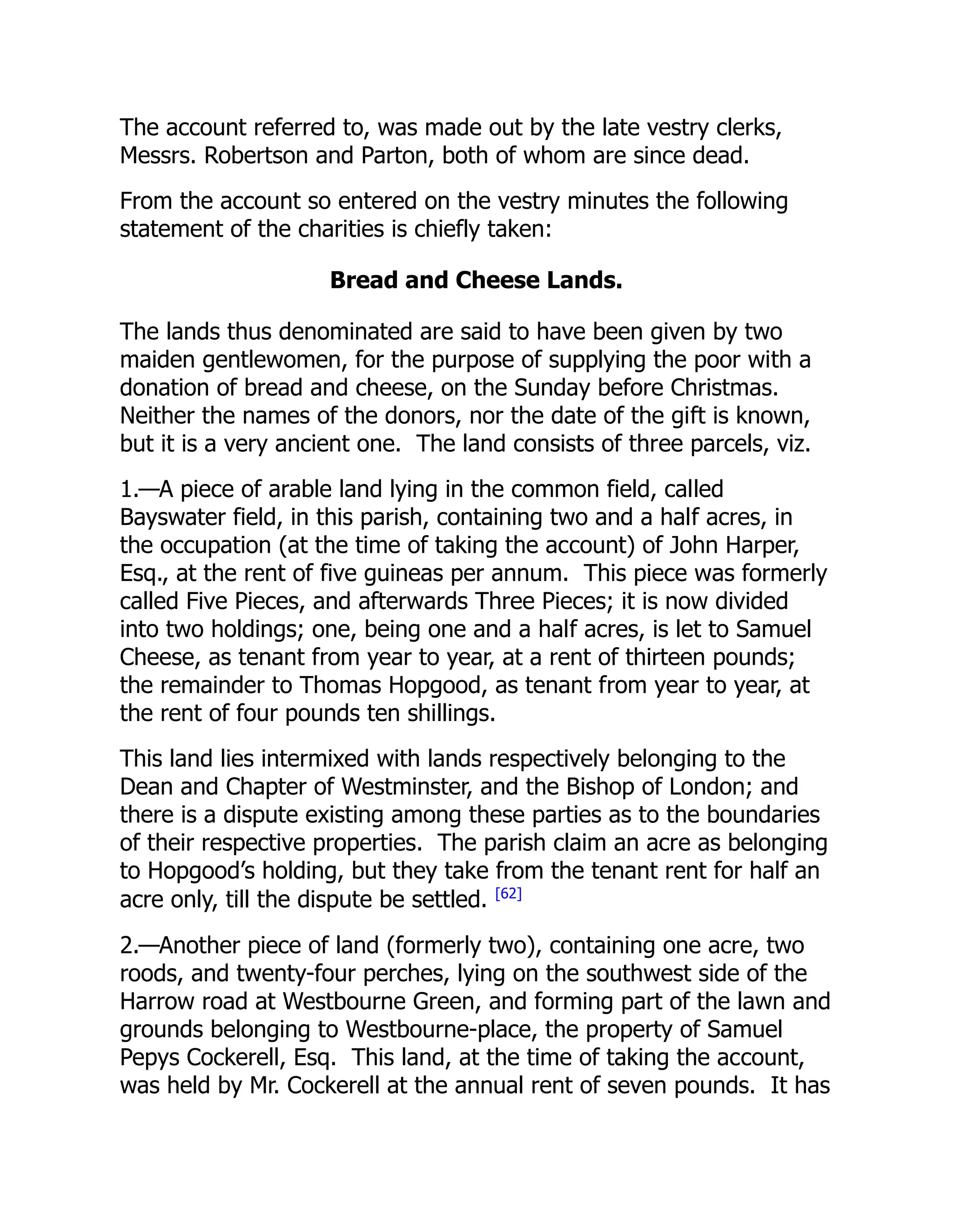 The account referred to, was made out by the late vestry clerks,
Messrs. Robertson and Parton, both of whom are since dead.
From the account so entered on the vestry minutes the following
statement of the charities is chiefly taken:
Bread and Cheese Lands.
The lands thus denominated are said to have been given by two
maiden gentlewomen, for the purpose of supplying the poor with a
donation of bread and cheese, on the Sunday before Christmas.
Neither the names of the donors, nor the date of the gift is known,
but it is a very ancient one. The land consists of three parcels, viz.
1.—A piece of arable land lying in the common field, called
Bayswater field, in this parish, containing two and a half acres, in
the occupation (at the time of taking the account) of John Harper,
Esq., at the rent of five guineas per annum. This piece was formerly
called Five Pieces, and afterwards Three Pieces; it is now divided
into two holdings; one, being one and a half acres, is let to Samuel
Cheese, as tenant from year to year, at a rent of thirteen pounds;
the remainder to Thomas Hopgood, as tenant from year to year, at
the rent of four pounds ten shillings.
This land lies intermixed with lands respectively belonging to the
Dean and Chapter of Westminster, and the Bishop of London; and
there is a dispute existing among these parties as to the boundaries
of their respective properties. The parish claim an acre as belonging
to Hopgood’s holding, but they take from the tenant rent for half an
acre only, till the dispute be settled. [62]
2.—Another piece of land (formerly two), containing one acre, two
roods, and twenty-four perches, lying on the southwest side of the
Harrow road at Westbourne Green, and forming part of the lawn and
grounds belonging to Westbourne-place, the property of Samuel
Pepys Cockerell, Esq. This land, at the time of taking the account,
was held by Mr. Cockerell at the annual rent of seven pounds. It has
 