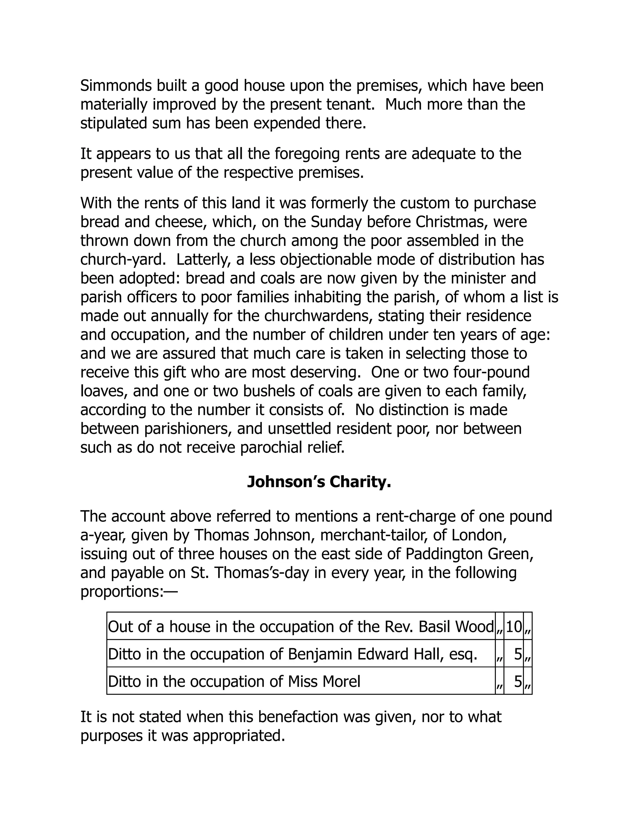 Simmonds built a good house upon the premises, which have been
materially improved by the present tenant. Much more than the
stipulated sum has been expended there.
It appears to us that all the foregoing rents are adequate to the
present value of the respective premises.
With the rents of this land it was formerly the custom to purchase
bread and cheese, which, on the Sunday before Christmas, were
thrown down from the church among the poor assembled in the
church-yard. Latterly, a less objectionable mode of distribution has
been adopted: bread and coals are now given by the minister and
parish officers to poor families inhabiting the parish, of whom a list is
made out annually for the churchwardens, stating their residence
and occupation, and the number of children under ten years of age:
and we are assured that much care is taken in selecting those to
receive this gift who are most deserving. One or two four-pound
loaves, and one or two bushels of coals are given to each family,
according to the number it consists of. No distinction is made
between parishioners, and unsettled resident poor, nor between
such as do not receive parochial relief.
Johnson’s Charity.
The account above referred to mentions a rent-charge of one pound
a-year, given by Thomas Johnson, merchant-tailor, of London,
issuing out of three houses on the east side of Paddington Green,
and payable on St. Thomas’s-day in every year, in the following
proportions:—
Out of a house in the occupation of the Rev. Basil Wood „ 10 „
Ditto in the occupation of Benjamin Edward Hall, esq. „ 5 „
Ditto in the occupation of Miss Morel „ 5 „
It is not stated when this benefaction was given, nor to what
purposes it was appropriated.
 