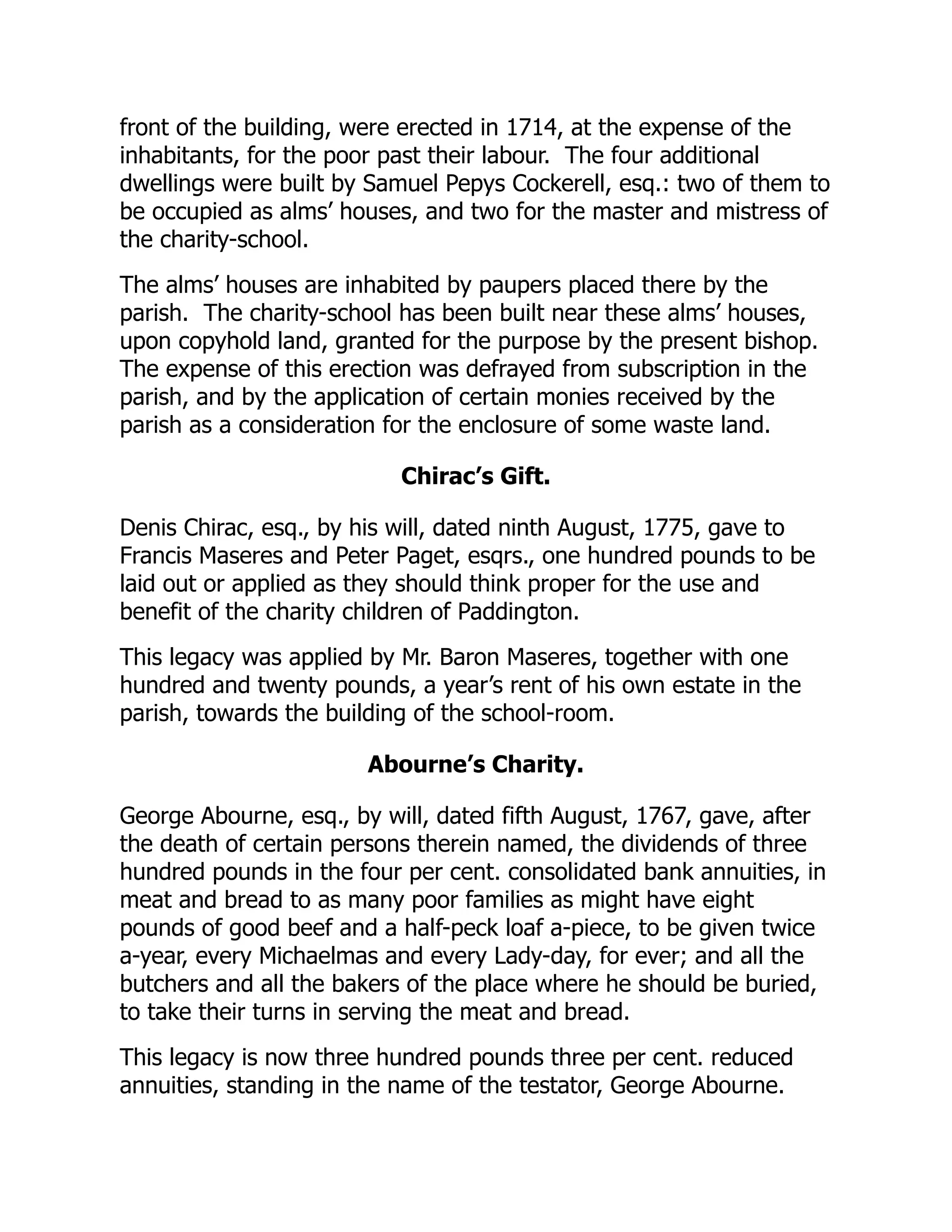 front of the building, were erected in 1714, at the expense of the
inhabitants, for the poor past their labour. The four additional
dwellings were built by Samuel Pepys Cockerell, esq.: two of them to
be occupied as alms’ houses, and two for the master and mistress of
the charity-school.
The alms’ houses are inhabited by paupers placed there by the
parish. The charity-school has been built near these alms’ houses,
upon copyhold land, granted for the purpose by the present bishop.
The expense of this erection was defrayed from subscription in the
parish, and by the application of certain monies received by the
parish as a consideration for the enclosure of some waste land.
Chirac’s Gift.
Denis Chirac, esq., by his will, dated ninth August, 1775, gave to
Francis Maseres and Peter Paget, esqrs., one hundred pounds to be
laid out or applied as they should think proper for the use and
benefit of the charity children of Paddington.
This legacy was applied by Mr. Baron Maseres, together with one
hundred and twenty pounds, a year’s rent of his own estate in the
parish, towards the building of the school-room.
Abourne’s Charity.
George Abourne, esq., by will, dated fifth August, 1767, gave, after
the death of certain persons therein named, the dividends of three
hundred pounds in the four per cent. consolidated bank annuities, in
meat and bread to as many poor families as might have eight
pounds of good beef and a half-peck loaf a-piece, to be given twice
a-year, every Michaelmas and every Lady-day, for ever; and all the
butchers and all the bakers of the place where he should be buried,
to take their turns in serving the meat and bread.
This legacy is now three hundred pounds three per cent. reduced
annuities, standing in the name of the testator, George Abourne.
 